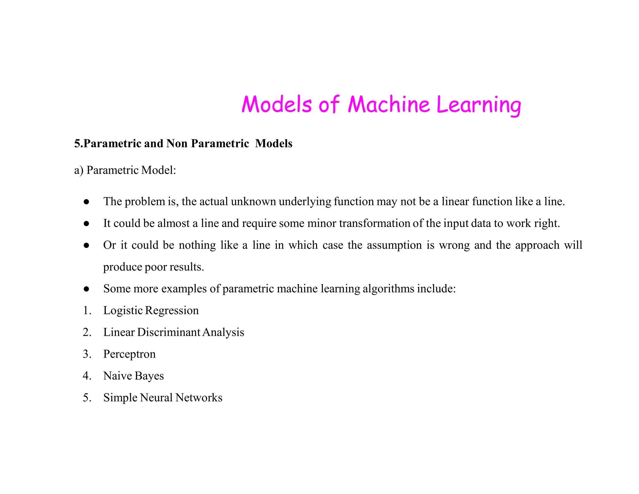Models of Machine Learning 5.Parametric and Non Parametric Models a) Parametric Model: ● The problem is, the actual unknown underlying function may not be a linear function like a line. ● It could be almost a line and require some minor transformation of the input data to work right. ● Or it could be nothing like a line in which case the assumption is wrong and the approach will ● Or it could be nothing like a line in which case the assumption is wrong and the approach will produce poor results. ● Some more examples of parametric machine learning algorithms include: 1. Logistic Regression 2. Linear DiscriminantAnalysis 3. Perceptron 4. Naive Bayes 5. Simple Neural Networks 