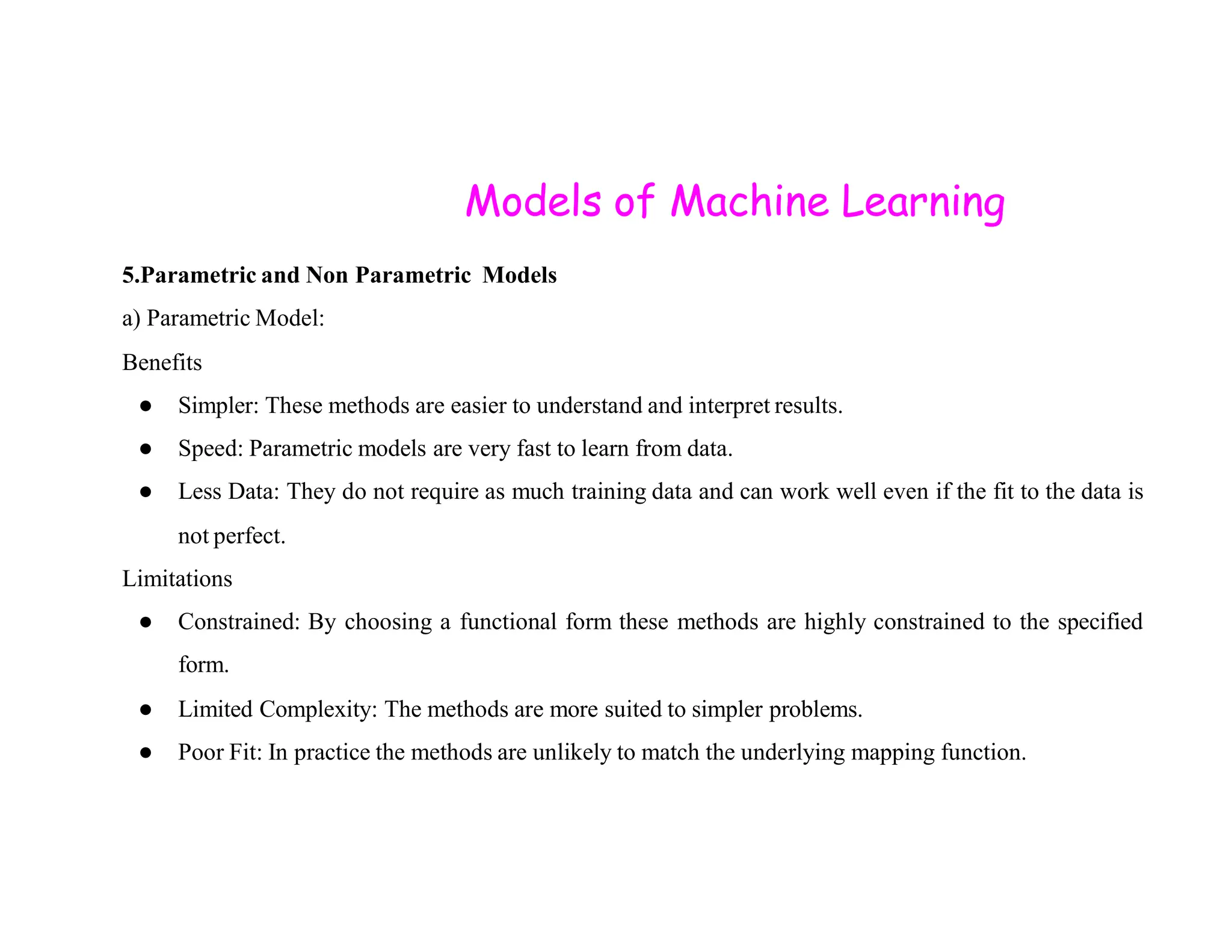 Models of Machine Learning 5.Parametric and Non Parametric Models a) Parametric Model: Benefits ● Simpler: These methods are easier to understand and interpret results. ● Speed: Parametric models are very fast to learn from data. ● Less Data: They do not require as much training data and can work well even if the fit to the data is not perfect. Limitations ● Constrained: By choosing a functional form these methods are highly constrained to the specified form. ● Limited Complexity: The methods are more suited to simpler problems. ● Poor Fit: In practice the methods are unlikely to match the underlying mapping function. 