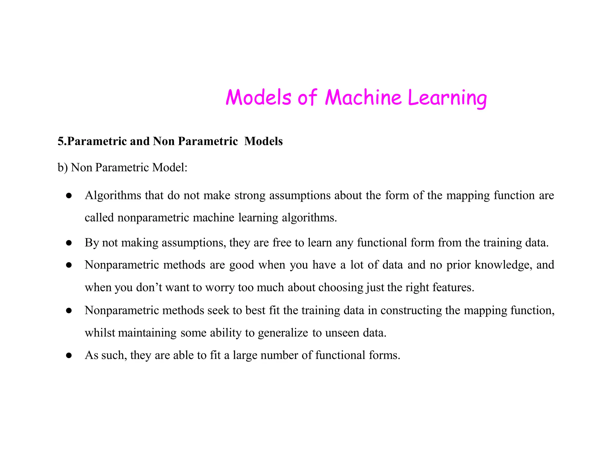 Models of Machine Learning 5.Parametric and Non Parametric Models b) Non Parametric Model: ● Algorithms that do not make strong assumptions about the form of the mapping function are called nonparametric machine learning algorithms. ● By not making assumptions, they are free to learn any functional form from the training data. ● Nonparametric methods are good when you have a lot of data and no prior knowledge, and when you don’t want to worry too much about choosing just the right features. ● Nonparametric methods seek to best fit the training data in constructing the mapping function, whilst maintaining some ability to generalize to unseen data. ● As such, they are able to fit a large number of functional forms. 