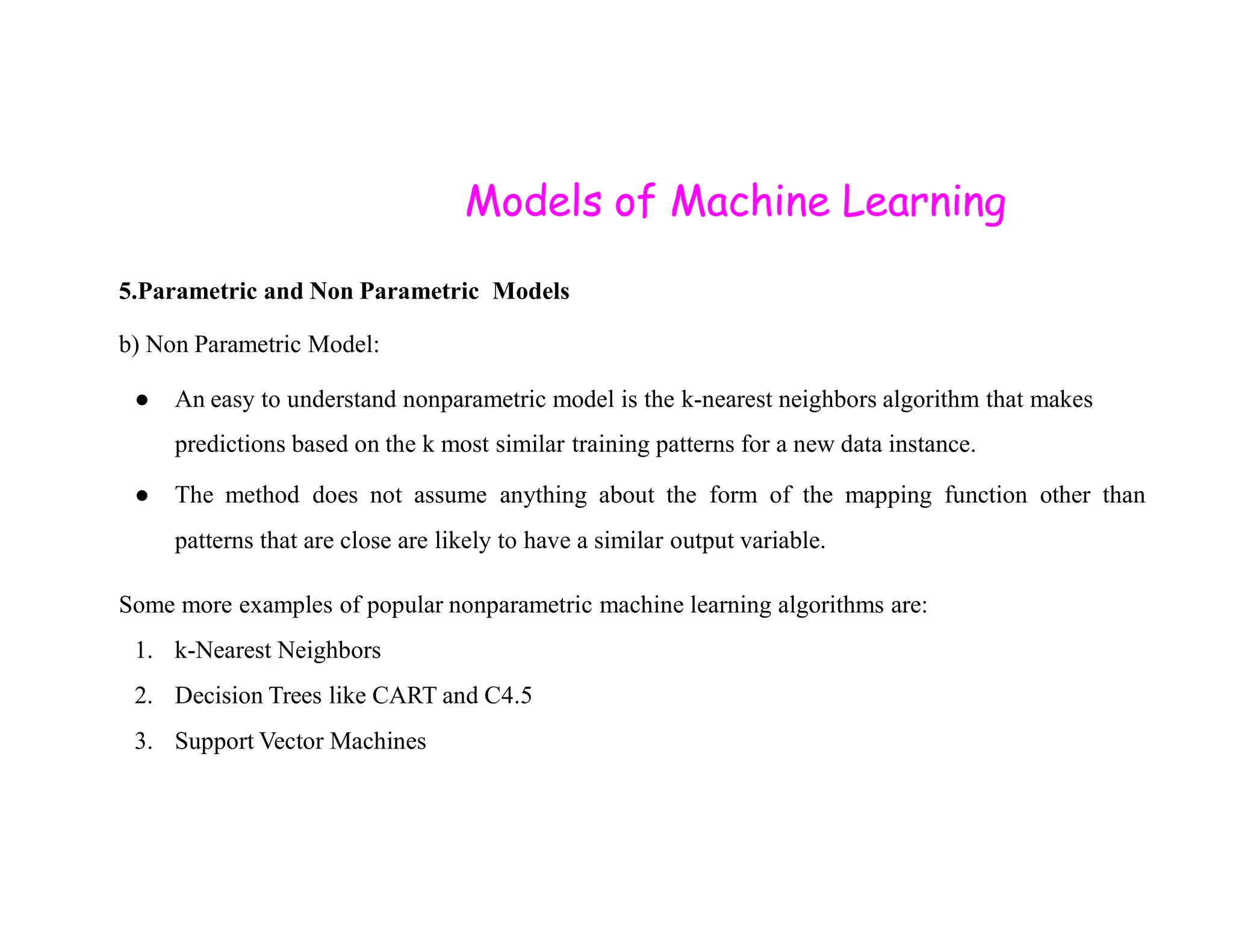 Models of Machine Learning 5.Parametric and Non Parametric Models b) Non Parametric Model: ● An easy to understand nonparametric model is the k-nearest neighbors algorithm that makes predictions based on the k most similar training patterns for a new data instance. ● The method does not assume anything about the form of the mapping function other than patterns that are close are likely to have a similar output variable. Some more examples of popular nonparametric machine learning algorithms are: 1. k-Nearest Neighbors 2. Decision Trees like CART and C4.5 3. Support Vector Machines 