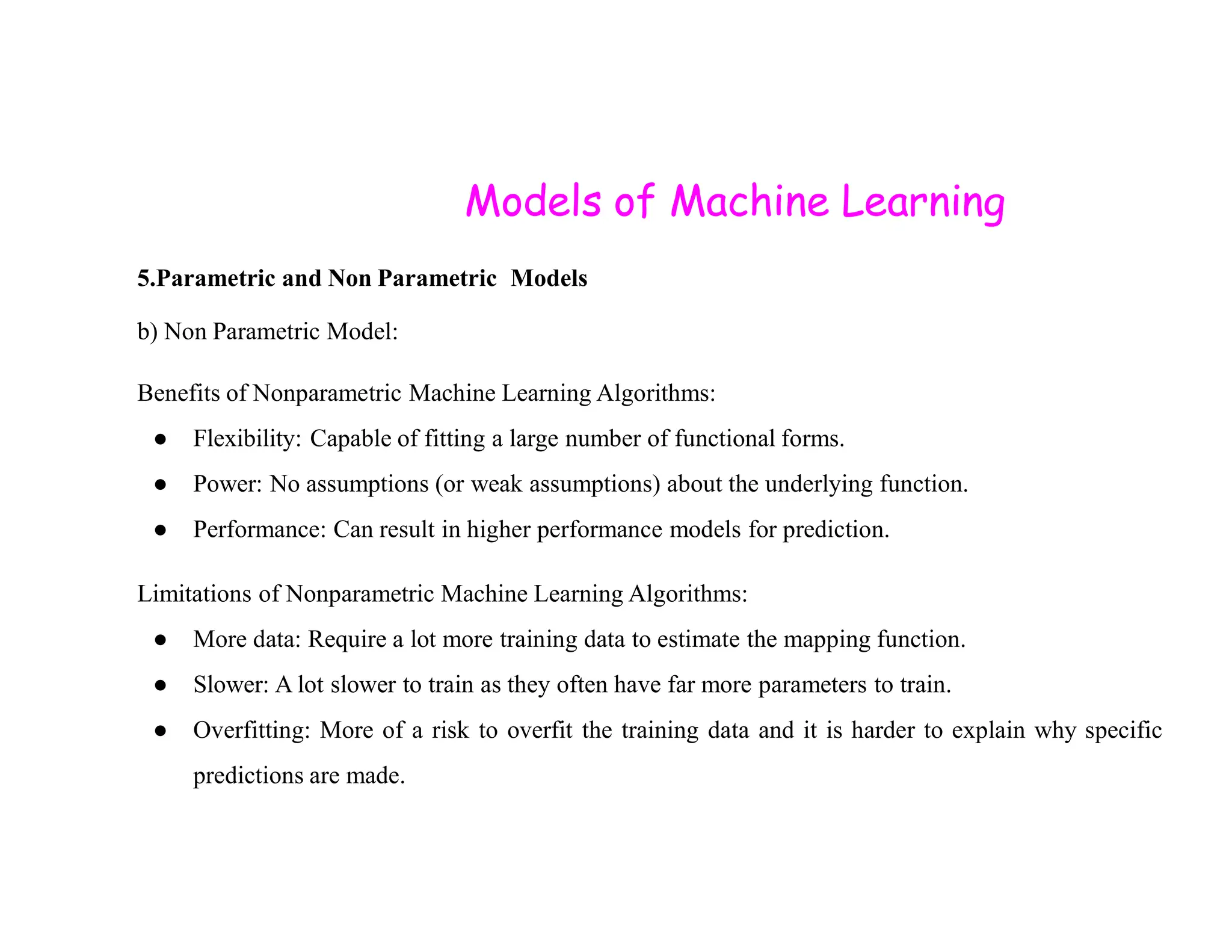 Models of Machine Learning 5.Parametric and Non Parametric Models b) Non Parametric Model: Benefits of Nonparametric Machine Learning Algorithms: ● Flexibility: Capable of fitting a large number of functional forms. ● Power: No assumptions (or weak assumptions) about the underlying function. ● Power: No assumptions (or weak assumptions) about the underlying function. ● Performance: Can result in higher performance models for prediction. Limitations of Nonparametric Machine Learning Algorithms: ● More data: Require a lot more training data to estimate the mapping function. ● Slower: A lot slower to train as they often have far more parameters to train. ● Overfitting: More of a risk to overfit the training data and it is harder to explain why specific predictions are made. 