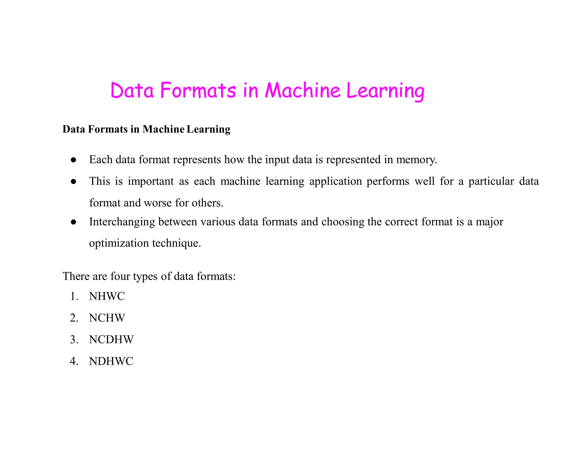 Data Formats in Machine Learning Data Formats in Machine Learning ● Each data format represents how the input data is represented in memory. ● This is important as each machine learning application performs well for a particular data format and worse for others. ● Interchanging between various data formats and choosing the correct format is a major ● Interchanging between various data formats and choosing the correct format is a major optimization technique. There are four types of data formats: 1. NHWC 2. NCHW 3. NCDHW 4. NDHWC 