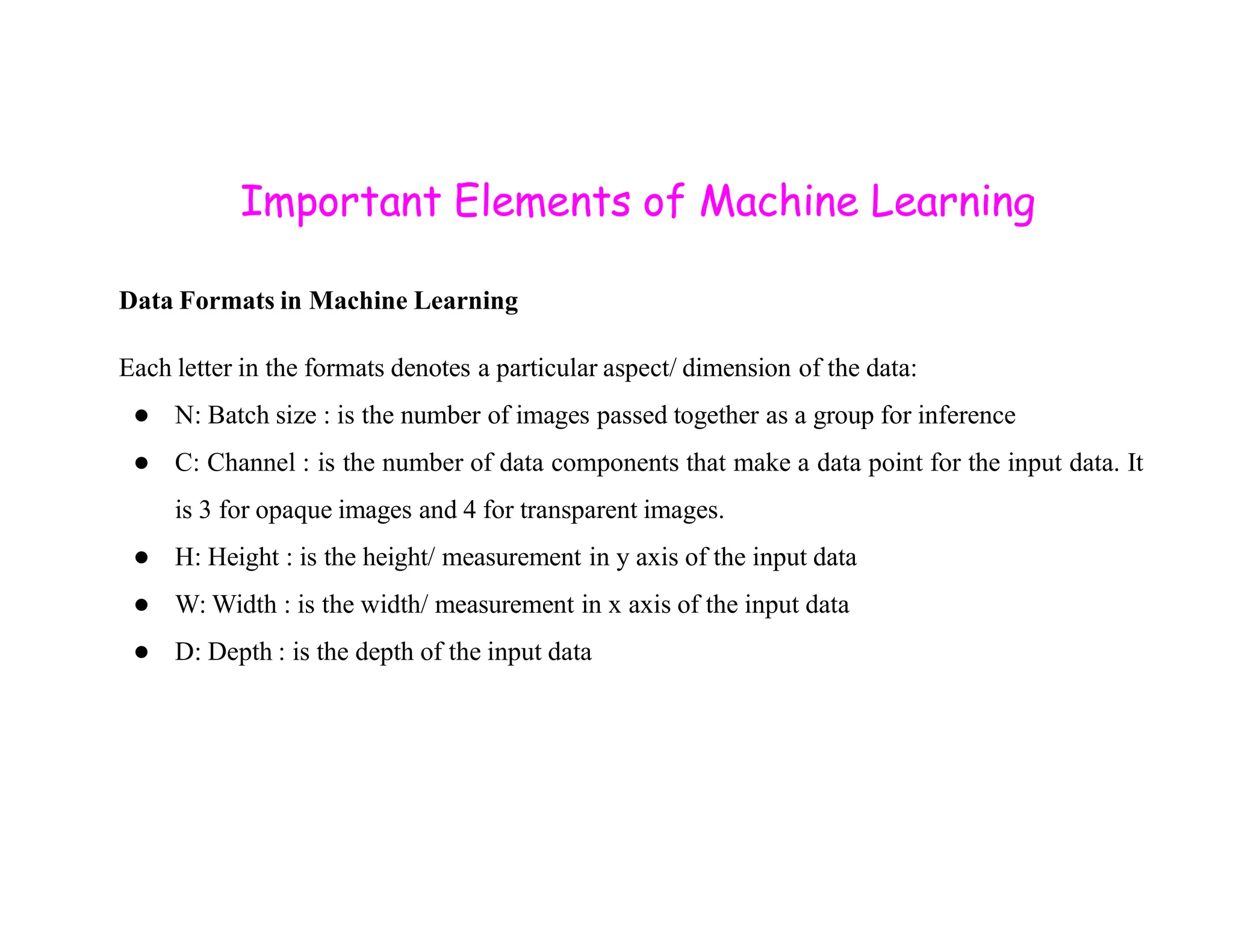 Important Elements of Machine Learning Data Formats in Machine Learning Each letter in the formats denotes a particular aspect/ dimension of the data: ● N: Batch size : is the number of images passed together as a group for inference ● C: Channel : is the number of data components that make a data point for the input data. It ● C: Channel : is the number of data components that make a data point for the input data. It is 3 for opaque images and 4 for transparent images. ● H: Height : is the height/ measurement in y axis of the input data ● W: Width : is the width/ measurement in x axis of the input data ● D: Depth : is the depth of the input data 