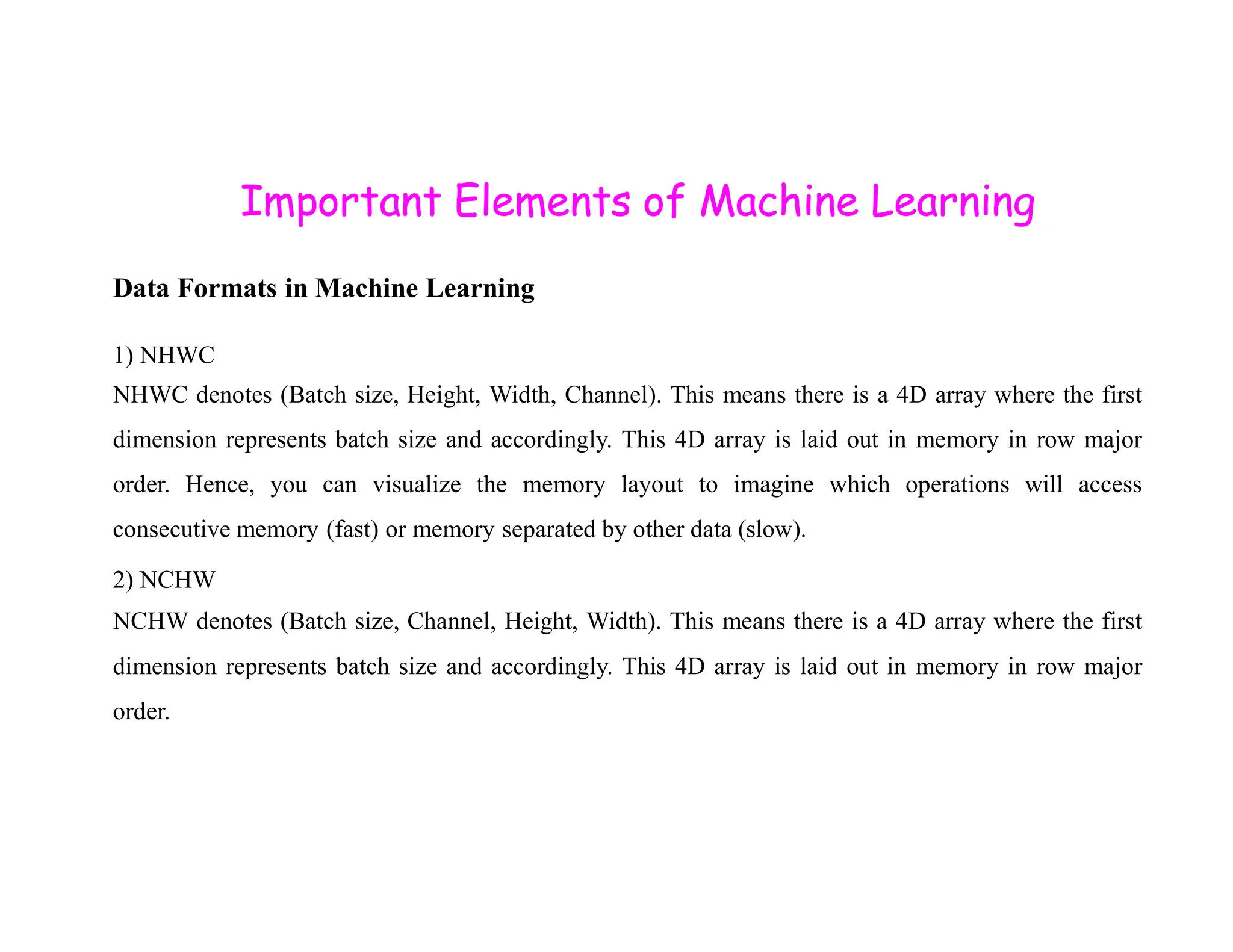 Important Elements of Machine Learning Data Formats in Machine Learning 1) NHWC NHWC denotes (Batch size, Height, Width, Channel). This means there is a 4D array where the first dimension represents batch size and accordingly. This 4D array is laid out in memory in row major order. Hence, you can visualize the memory layout to imagine which operations will access order. Hence, you can visualize the memory layout to imagine which operations will access consecutive memory (fast) or memory separated by other data (slow). 2) NCHW NCHW denotes (Batch size, Channel, Height, Width). This means there is a 4D array where the first dimension represents batch size and accordingly. This 4D array is laid out in memory in row major order. 