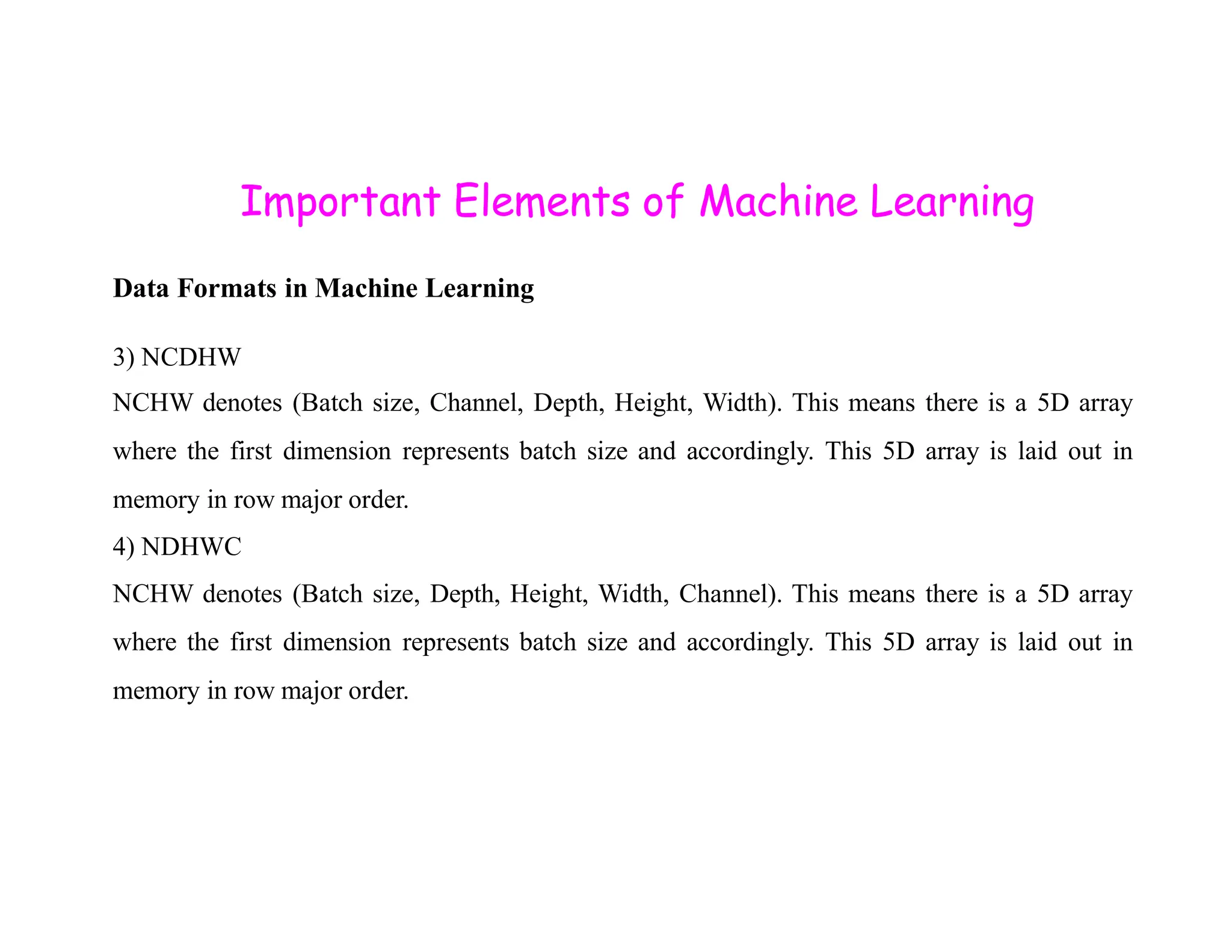 Important Elements of Machine Learning Data Formats in Machine Learning 3) NCDHW NCHW denotes (Batch size, Channel, Depth, Height, Width). This means there is a 5D array where the first dimension represents batch size and accordingly. This 5D array is laid out in memory in row major order. 4) NDHWC NCHW denotes (Batch size, Depth, Height, Width, Channel). This means there is a 5D array where the first dimension represents batch size and accordingly. This 5D array is laid out in memory in row major order. 