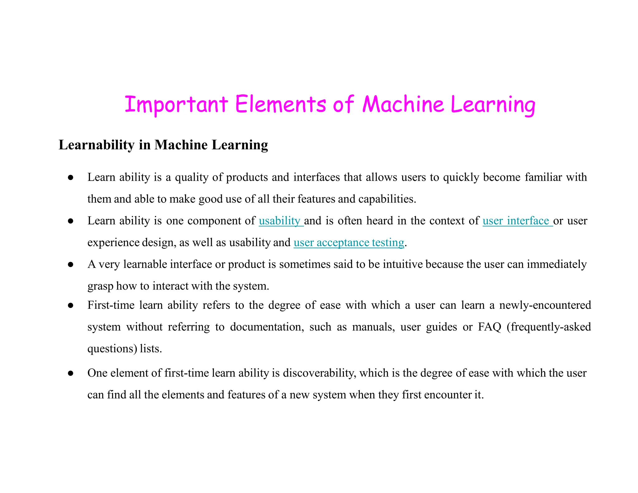 Important Elements of Machine Learning Learnability in Machine Learning ● Learn ability is a quality of products and interfaces that allows users to quickly become familiar with them and able to make good use of all their features and capabilities. ● Learn ability is one component of usability and is often heard in the context of user interface or user experience design, as well as usability and user acceptance testing. experience design, as well as usability and user acceptance testing. ● A very learnable interface or product is sometimes said to be intuitive because the user can immediately grasp how to interact with the system. ● First-time learn ability refers to the degree of ease with which a user can learn a newly-encountered system without referring to documentation, such as manuals, user guides or FAQ (frequently-asked questions) lists. ● One element of first-time learn ability is discoverability, which is the degree of ease with which the user can find all the elements and features of a new system when they first encounter it. 