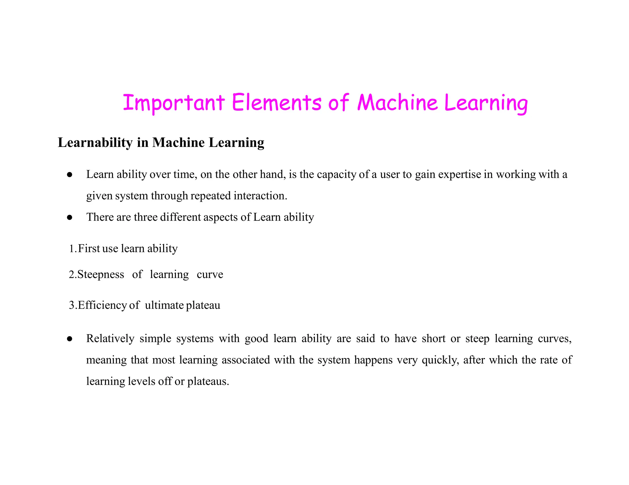 Important Elements of Machine Learning Learnability in Machine Learning ● Learn ability over time, on the other hand, is the capacity of a user to gain expertise in working with a given system through repeated interaction. ● There are three different aspects of Learn ability 1.First use learn ability 1.First use learn ability 2.Steepness of learning curve 3.Efficiency of ultimate plateau ● Relatively simple systems with good learn ability are said to have short or steep learning curves, meaning that most learning associated with the system happens very quickly, after which the rate of learning levels off or plateaus. 