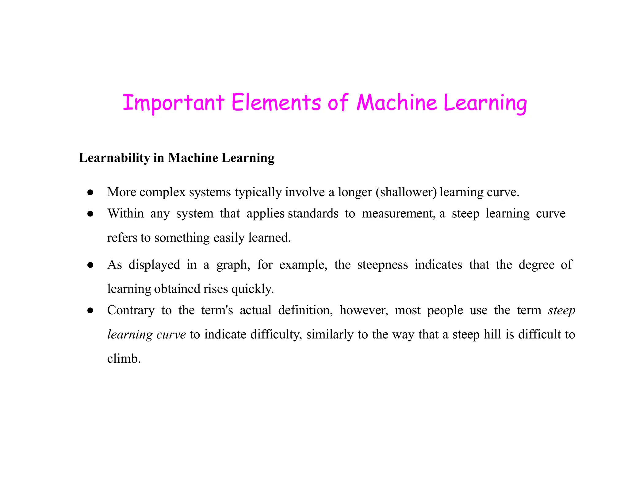 Important Elements of Machine Learning Learnability in Machine Learning ● More complex systems typically involve a longer (shallower) learning curve. ● Within any system that applies standards to measurement, a steep learning curve refers to something easily learned. refers to something easily learned. ● As displayed in a graph, for example, the steepness indicates that the degree of learning obtained rises quickly. ● Contrary to the term's actual definition, however, most people use the term steep learning curve to indicate difficulty, similarly to the way that a steep hill is difficult to climb. 