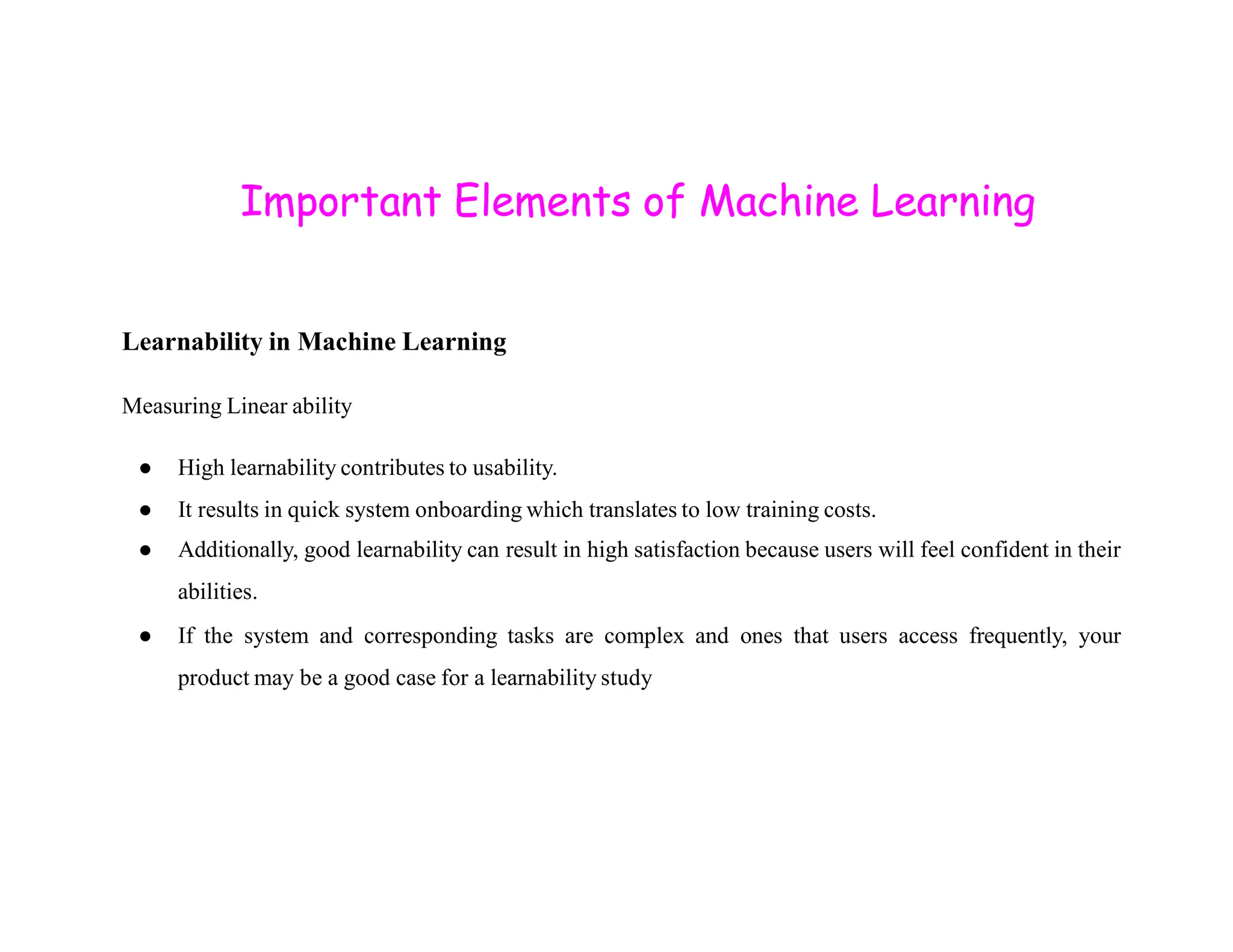 Important Elements of Machine Learning Learnability in Machine Learning Measuring Linear ability ● High learnability contributes to usability. ● High learnability contributes to usability. ● It results in quick system onboarding which translates to low training costs. ● Additionally, good learnability can result in high satisfaction because users will feel confident in their abilities. ● If the system and corresponding tasks are complex and ones that users access frequently, your product may be a good case for a learnability study 