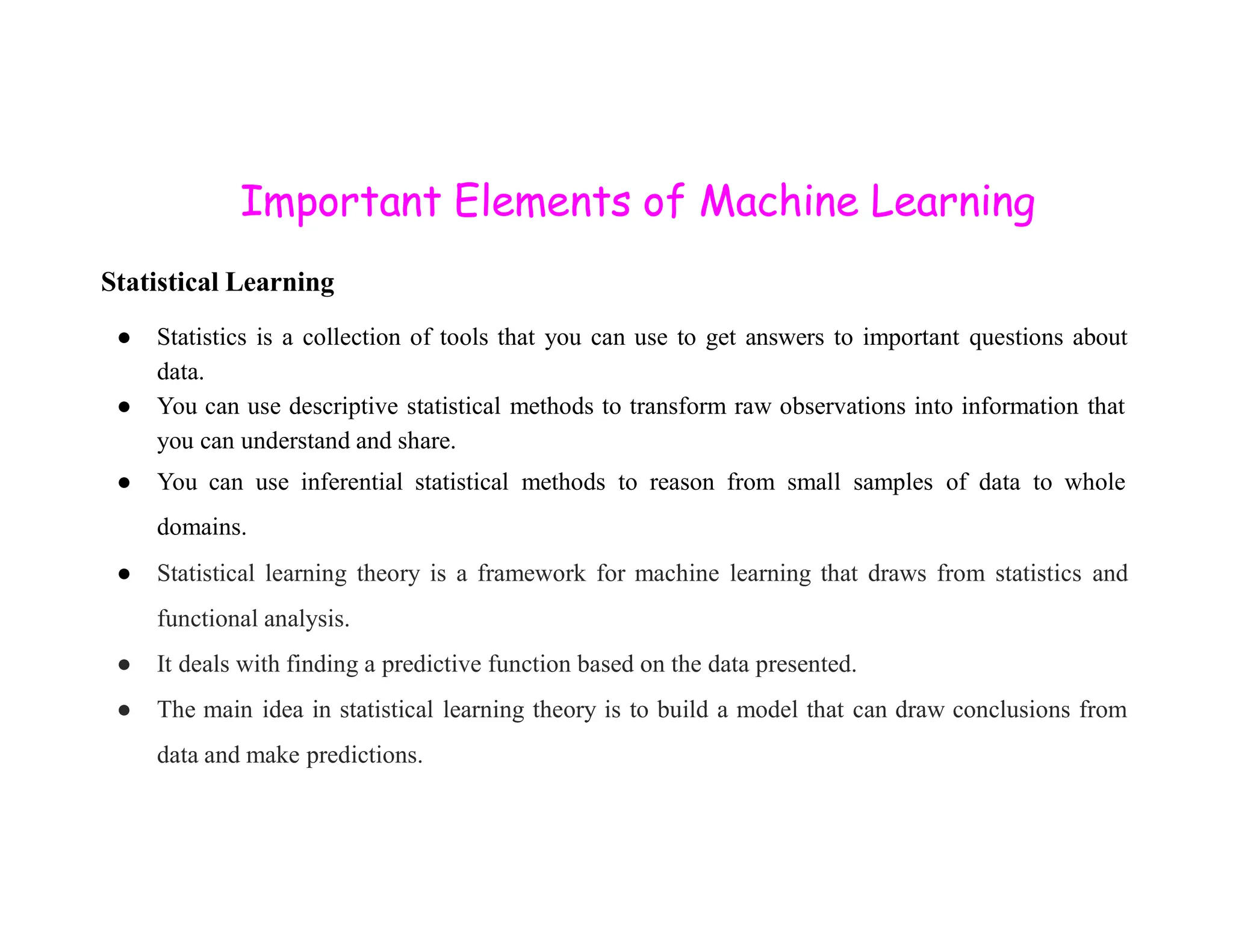 Important Elements of Machine Learning Statistical Learning ● Statistics is a collection of tools that you can use to get answers to important questions about data. ● You can use descriptive statistical methods to transform raw observations into information that you can understand and share. ● You can use inferential statistical methods to reason from small samples of data to whole ● You can use inferential statistical methods to reason from small samples of data to whole domains. ● Statistical learning theory is a framework for machine learning that draws from statistics and functional analysis. ● It deals with finding a predictive function based on the data presented. ● The main idea in statistical learning theory is to build a model that can draw conclusions from data and make predictions. 