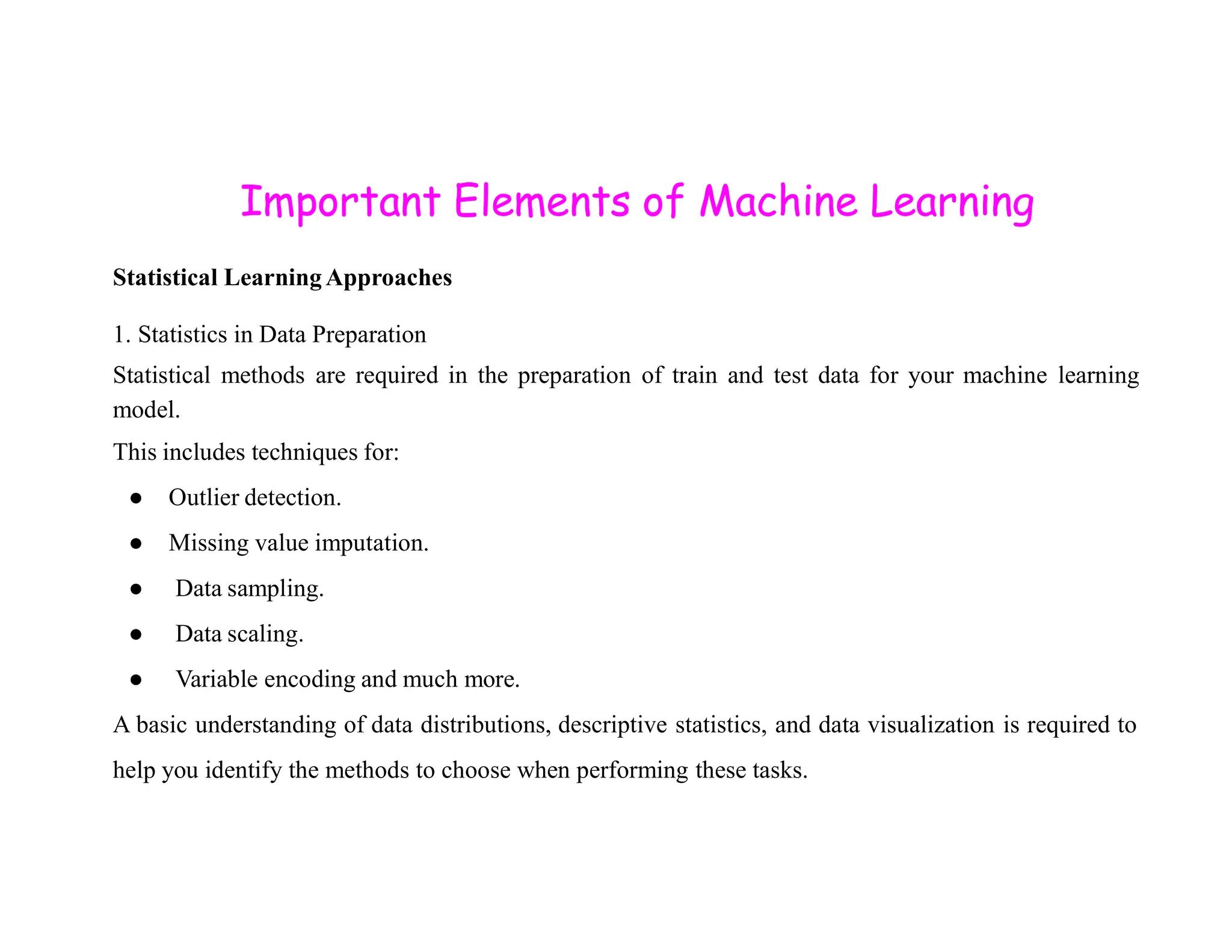 Important Elements of Machine Learning Statistical Learning Approaches 1. Statistics in Data Preparation Statistical methods are required in the preparation of train and test data for your machine learning model. This includes techniques for: ● Outlier detection. ● Missing value imputation. ● Data sampling. ● Data scaling. ● Variable encoding and much more. A basic understanding of data distributions, descriptive statistics, and data visualization is required to help you identify the methods to choose when performing these tasks. 