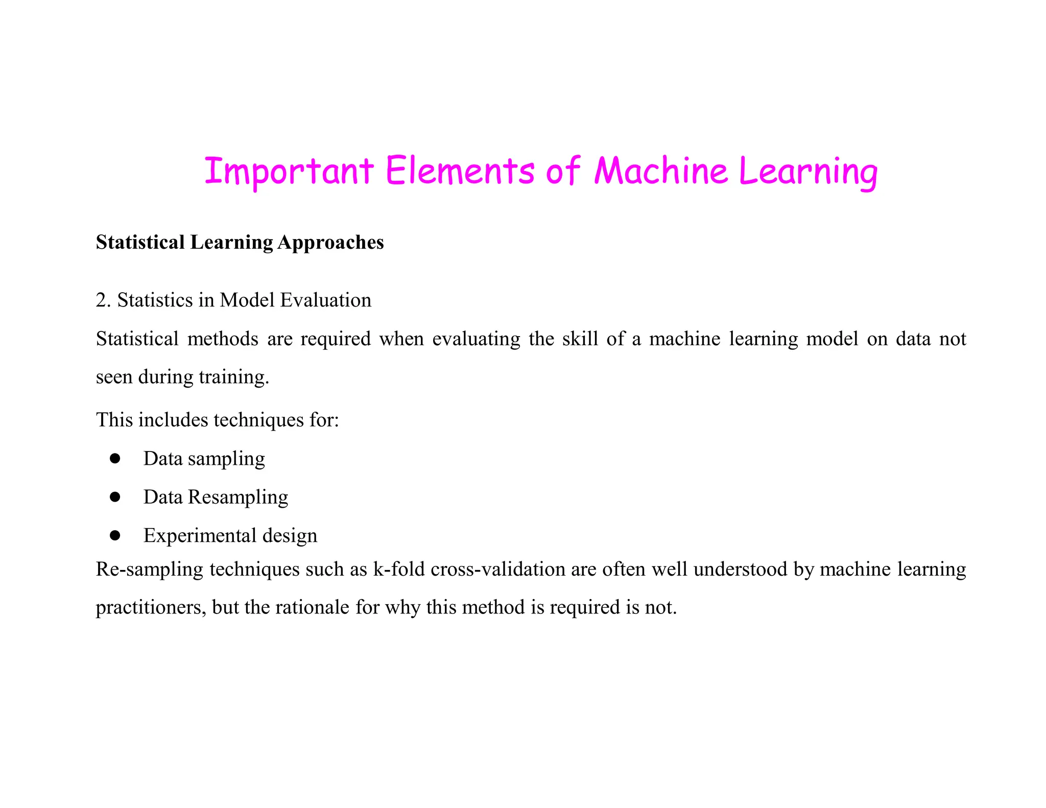 Important Elements of Machine Learning Statistical Learning Approaches 2. Statistics in Model Evaluation Statistical methods are required when evaluating the skill of a machine learning model on data not seen during training. This includes techniques for: ● Data sampling ● Data Resampling ● Experimental design Re-sampling techniques such as k-fold cross-validation are often well understood by machine learning practitioners, but the rationale for why this method is required is not. 