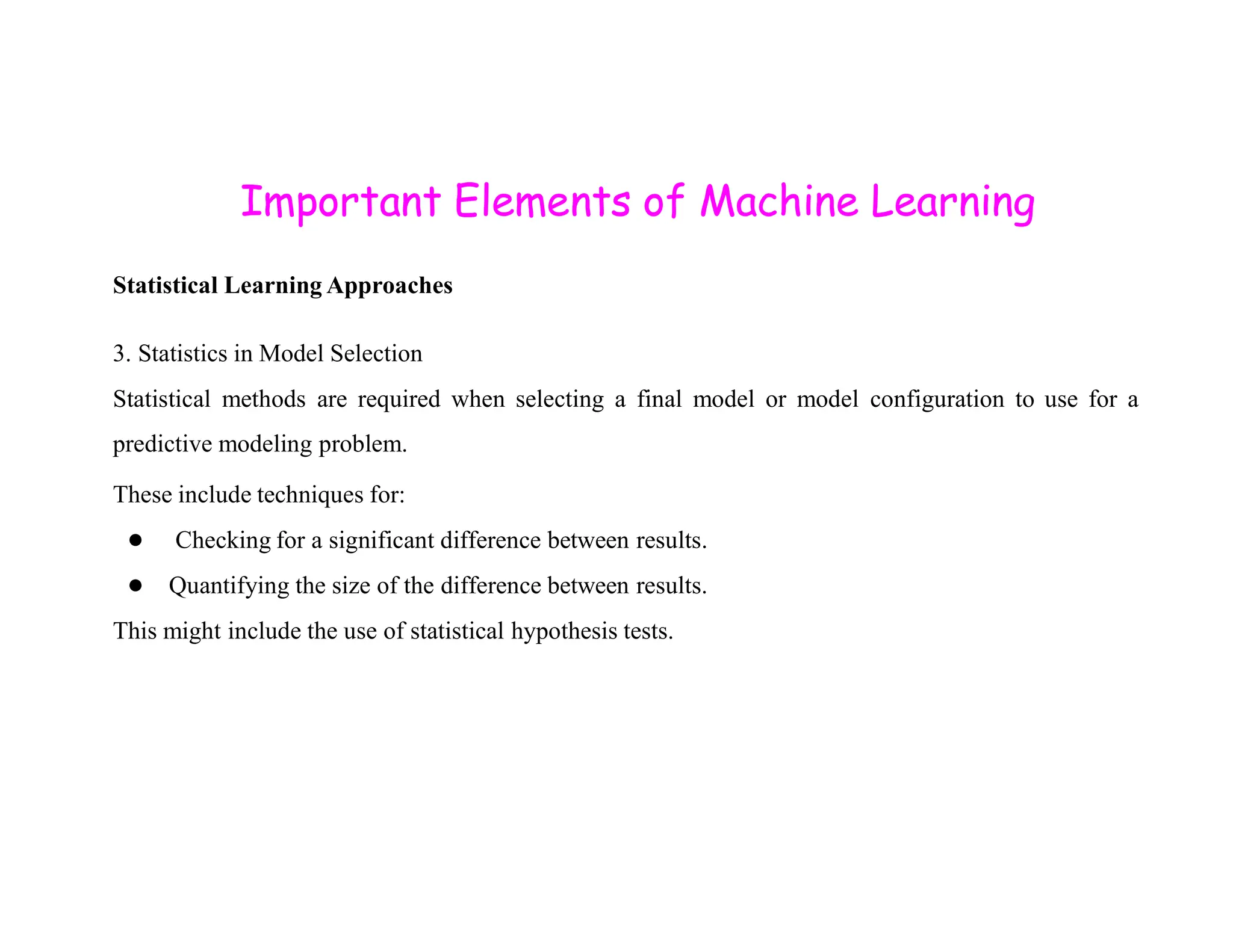 Important Elements of Machine Learning Statistical Learning Approaches 3. Statistics in Model Selection Statistical methods are required when selecting a final model or model configuration to use for a predictive modeling problem. These include techniques for: ● Checking for a significant difference between results. ● Quantifying the size of the difference between results. This might include the use of statistical hypothesis tests. 