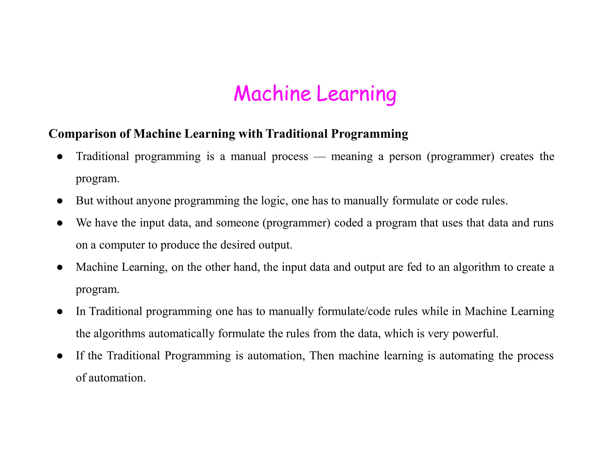 Machine Learning Comparison of Machine Learning with Traditional Programming ● Traditional programming is a manual process — meaning a person (programmer) creates the program. ● But without anyone programming the logic, one has to manually formulate or code rules. ● We have the input data, and someone (programmer) coded a program that uses that data and runs on a computer to produce the desired output. ● Machine Learning, on the other hand, the input data and output are fed to an algorithm to create a program. ● In Traditional programming one has to manually formulate/code rules while in Machine Learning the algorithms automatically formulate the rules from the data, which is very powerful. ● If the Traditional Programming is automation, Then machine learning is automating the process of automation. 