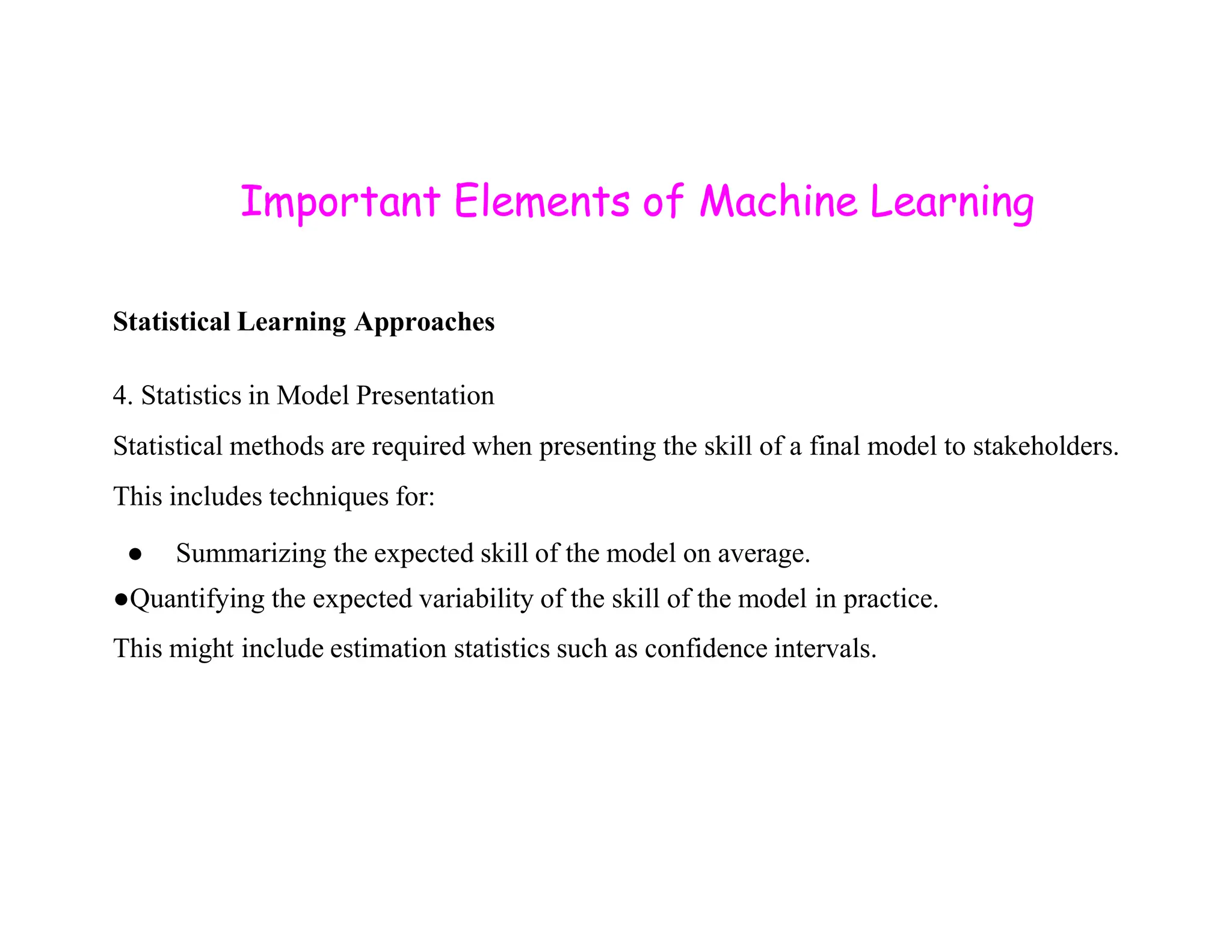 Important Elements of Machine Learning Statistical Learning Approaches 4. Statistics in Model Presentation Statistical methods are required when presenting the skill of a final model to stakeholders. This includes techniques for: ● Summarizing the expected skill of the model on average. ●Quantifying the expected variability of the skill of the model in practice. This might include estimation statistics such as confidence intervals. 