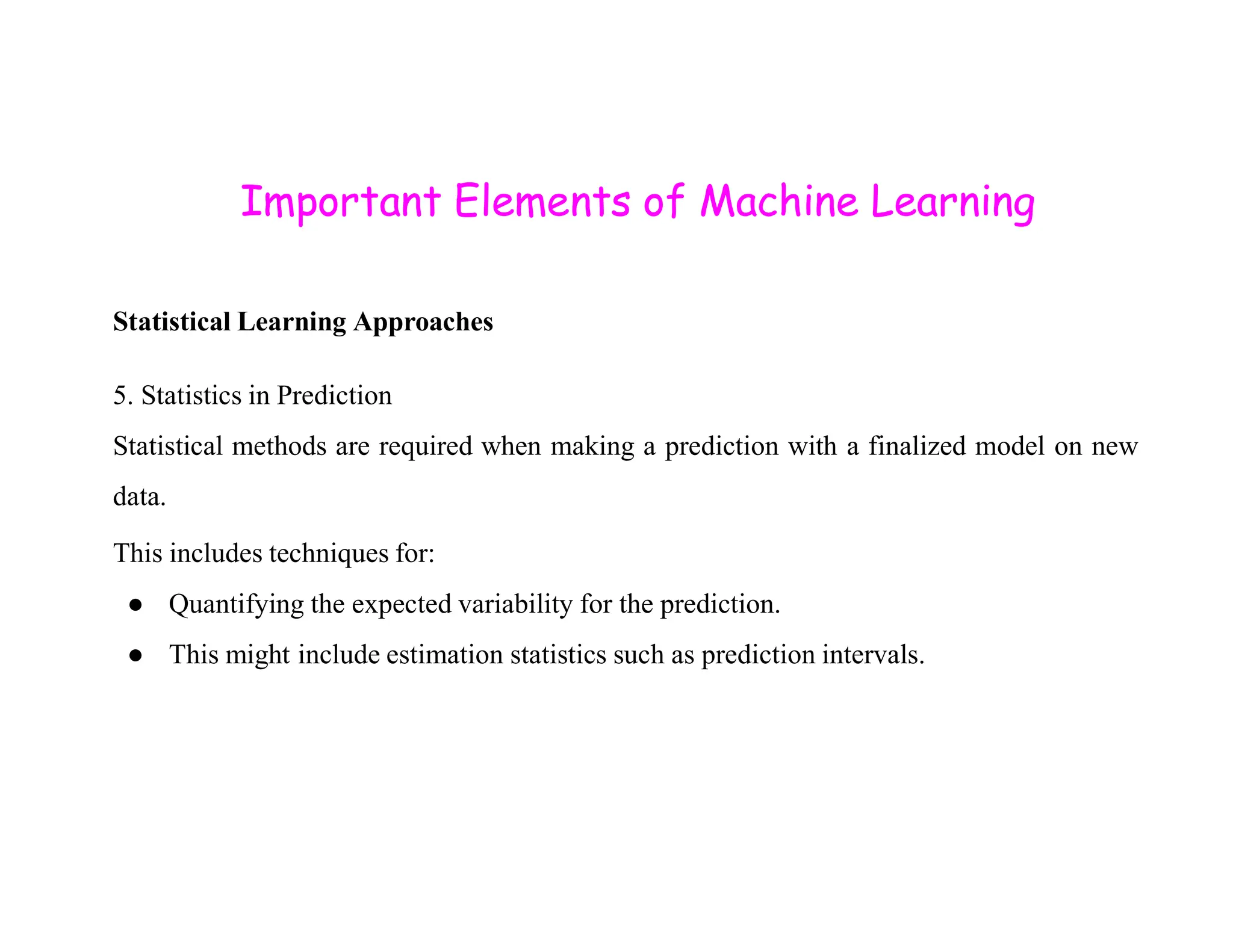 Important Elements of Machine Learning Statistical Learning Approaches 5. Statistics in Prediction Statistical methods are required when making a prediction with a finalized model on new data. This includes techniques for: ● Quantifying the expected variability for the prediction. ● This might include estimation statistics such as prediction intervals. 