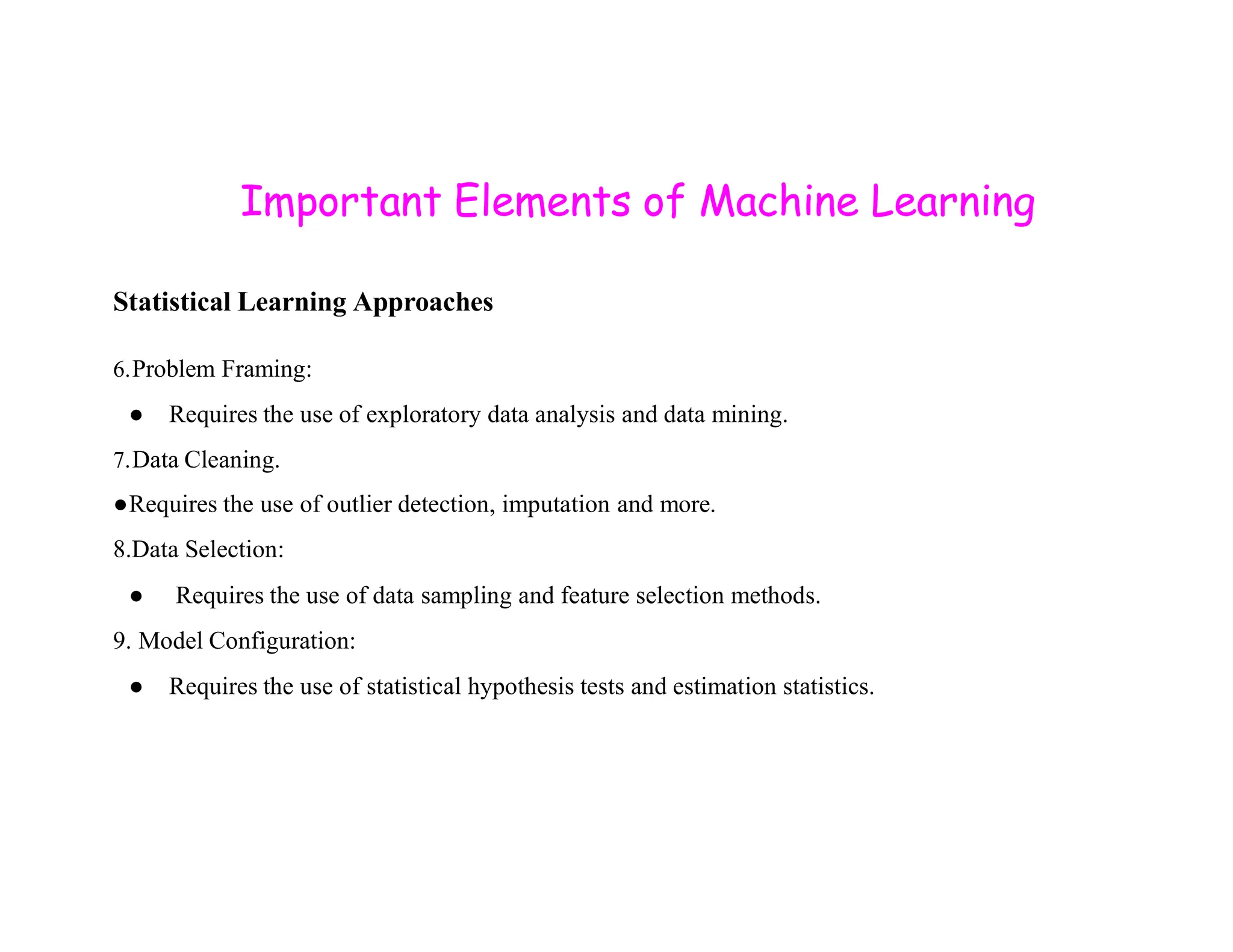 Important Elements of Machine Learning Statistical Learning Approaches 6.Problem Framing: ● Requires the use of exploratory data analysis and data mining. 7.Data Cleaning. ●Requires the use of outlier detection, imputation and more. 8.Data Selection: ● Requires the use of data sampling and feature selection methods. 9. Model Configuration: ● Requires the use of statistical hypothesis tests and estimation statistics. 
