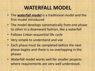 WATERFALL MODEL
• The waterfall model is a traditional model and the
first model introduced
• The model develops systematically from one phase
to other in a downward fashion, like a waterfall
• Follows Linear-sequential life cycle
• Very simple to understand and use
• Each phase must be completed before the next
phase begins and there is no overlapping in the
phases
• Waterfall model works well for smaller projects
where requirements are very well understood.
 