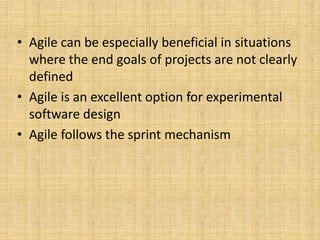 • Agile can be especially beneficial in situations
where the end goals of projects are not clearly
defined
• Agile is an excellent option for experimental
software design
• Agile follows the sprint mechanism
 