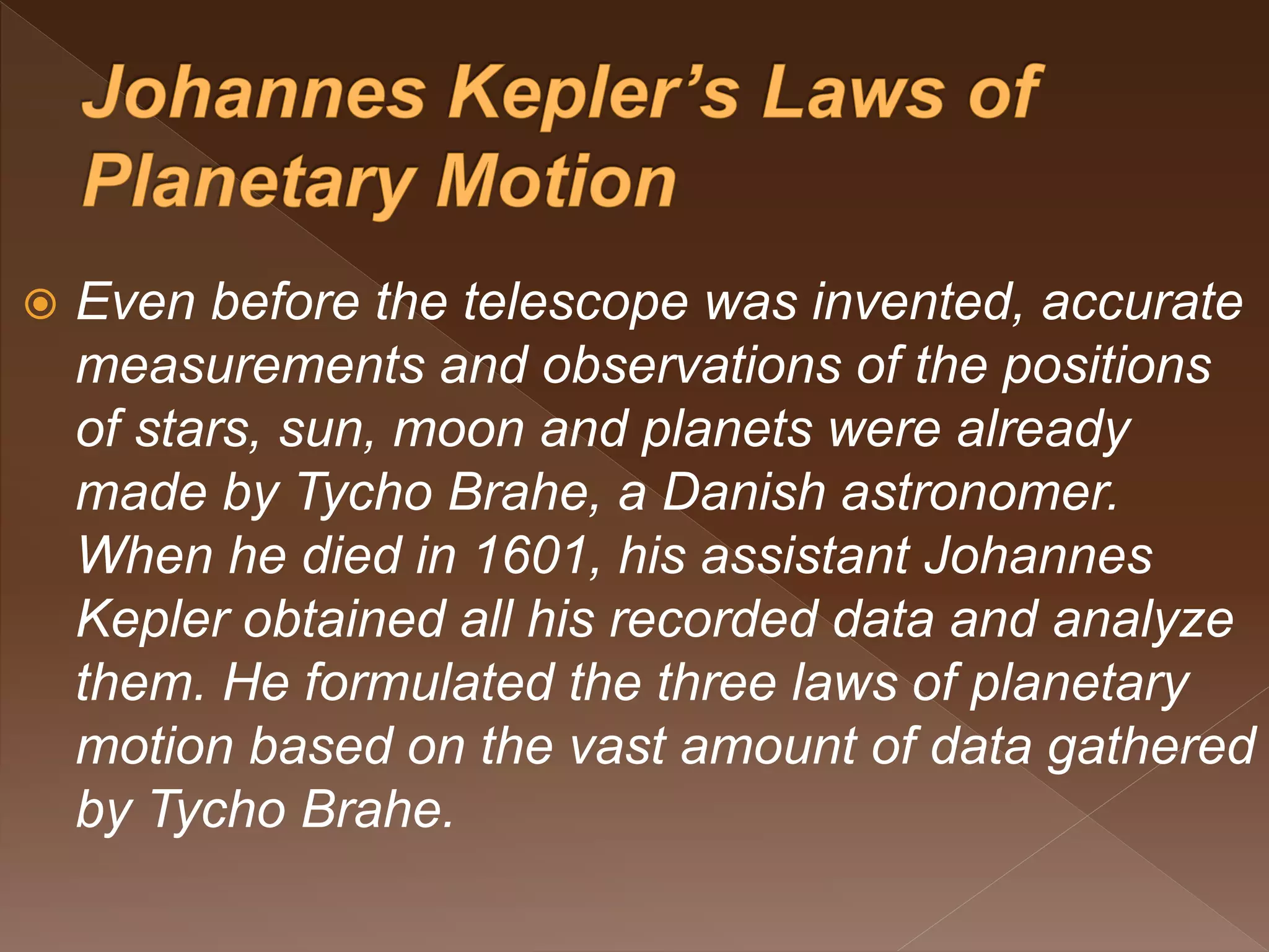  Even before the telescope was invented, accurate
measurements and observations of the positions
of stars, sun, moon and planets were already
made by Tycho Brahe, a Danish astronomer.
When he died in 1601, his assistant Johannes
Kepler obtained all his recorded data and analyze
them. He formulated the three laws of planetary
motion based on the vast amount of data gathered
by Tycho Brahe.
 