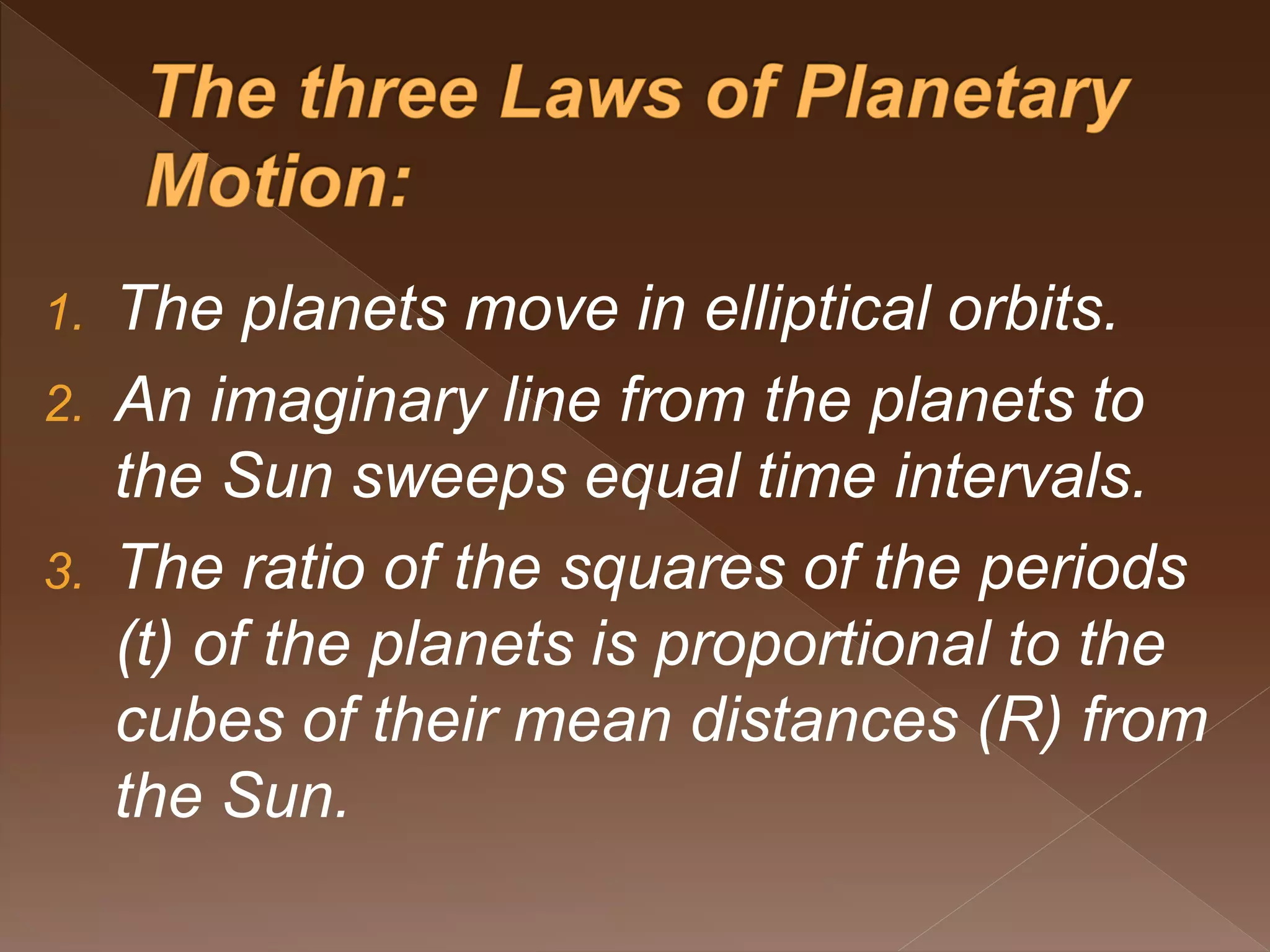 1. The planets move in elliptical orbits.
2. An imaginary line from the planets to
the Sun sweeps equal time intervals.
3. The ratio of the squares of the periods
(t) of the planets is proportional to the
cubes of their mean distances (R) from
the Sun.
 