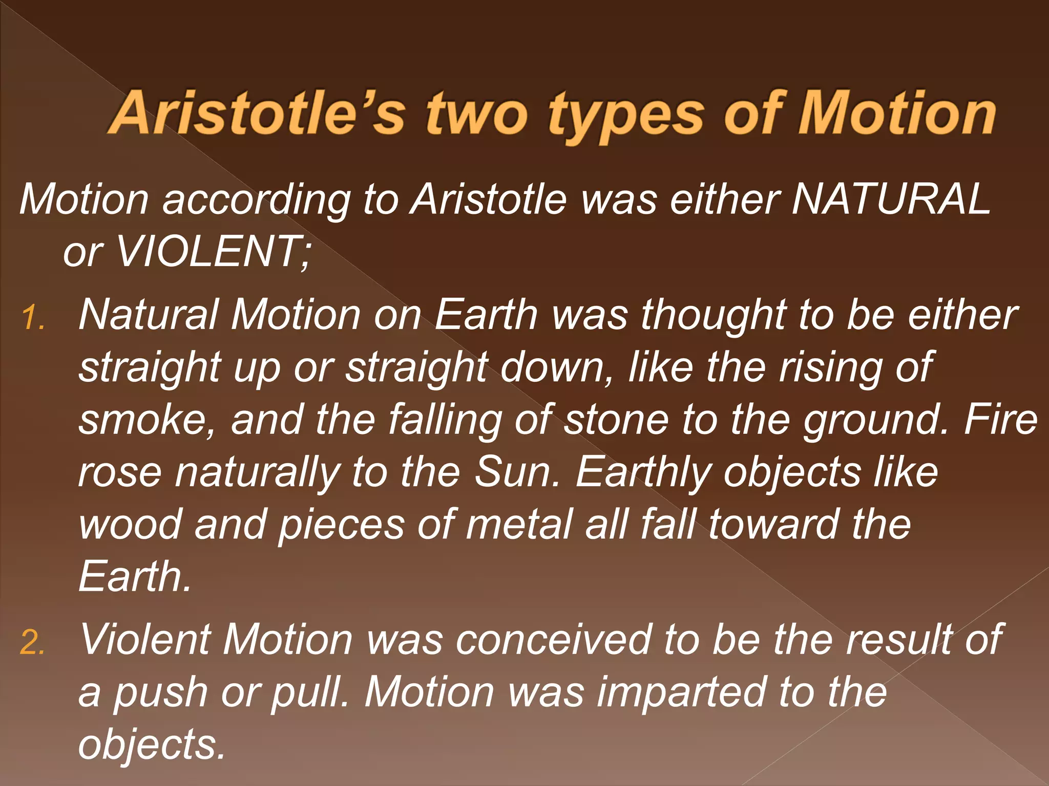 Motion according to Aristotle was either NATURAL
or VIOLENT;
1. Natural Motion on Earth was thought to be either
straight up or straight down, like the rising of
smoke, and the falling of stone to the ground. Fire
rose naturally to the Sun. Earthly objects like
wood and pieces of metal all fall toward the
Earth.
2. Violent Motion was conceived to be the result of
a push or pull. Motion was imparted to the
objects.
 