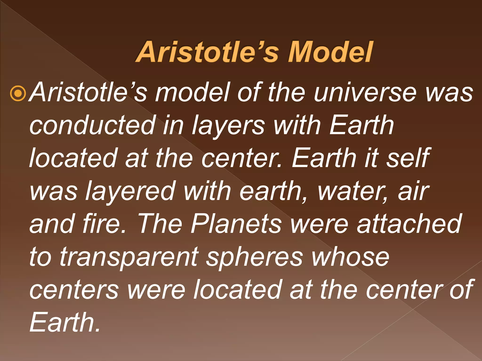 Aristotle’s model of the universe was
conducted in layers with Earth
located at the center. Earth it self
was layered with earth, water, air
and fire. The Planets were attached
to transparent spheres whose
centers were located at the center of
Earth.
 