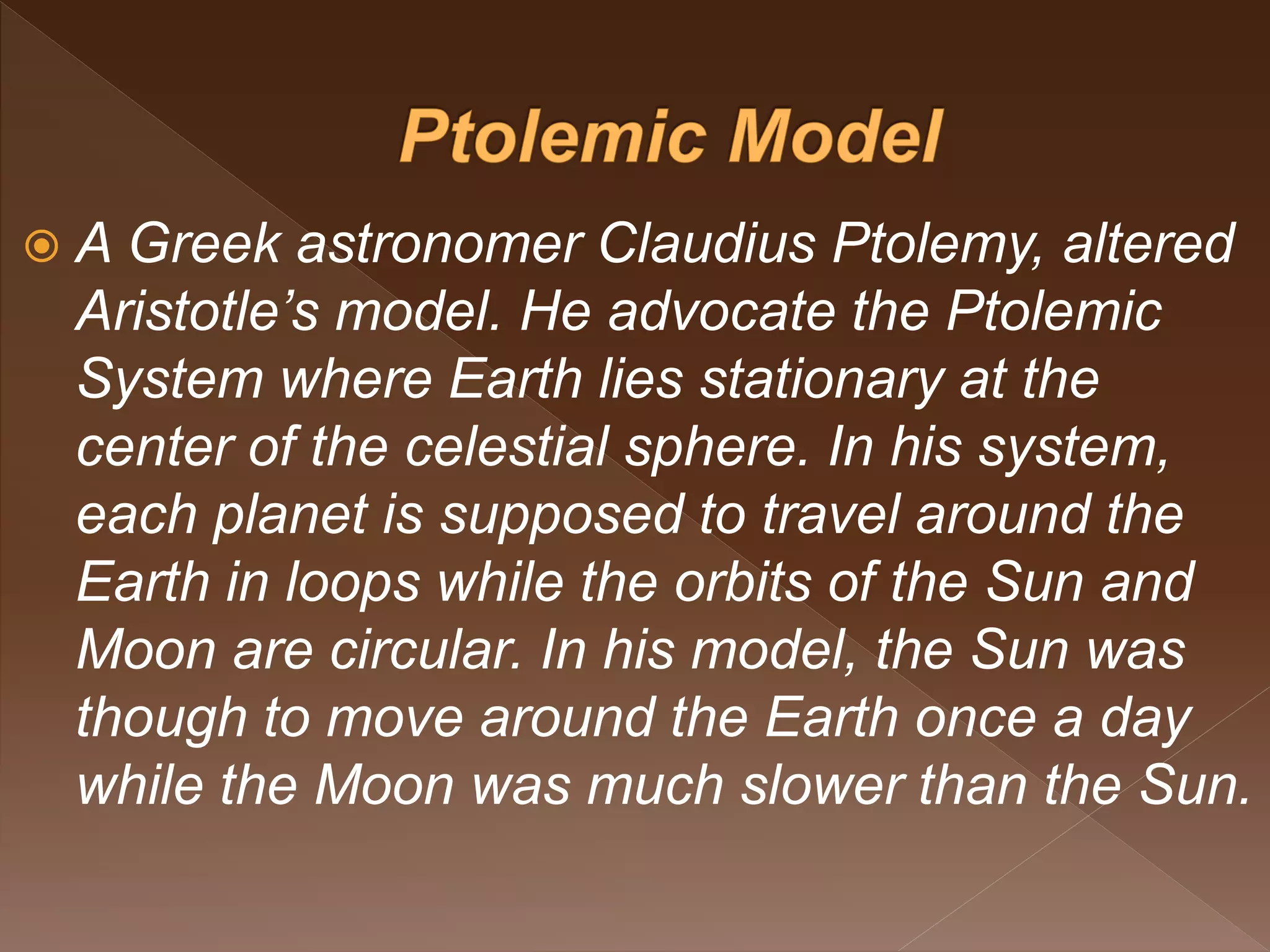  A Greek astronomer Claudius Ptolemy, altered
Aristotle’s model. He advocate the Ptolemic
System where Earth lies stationary at the
center of the celestial sphere. In his system,
each planet is supposed to travel around the
Earth in loops while the orbits of the Sun and
Moon are circular. In his model, the Sun was
though to move around the Earth once a day
while the Moon was much slower than the Sun.
 