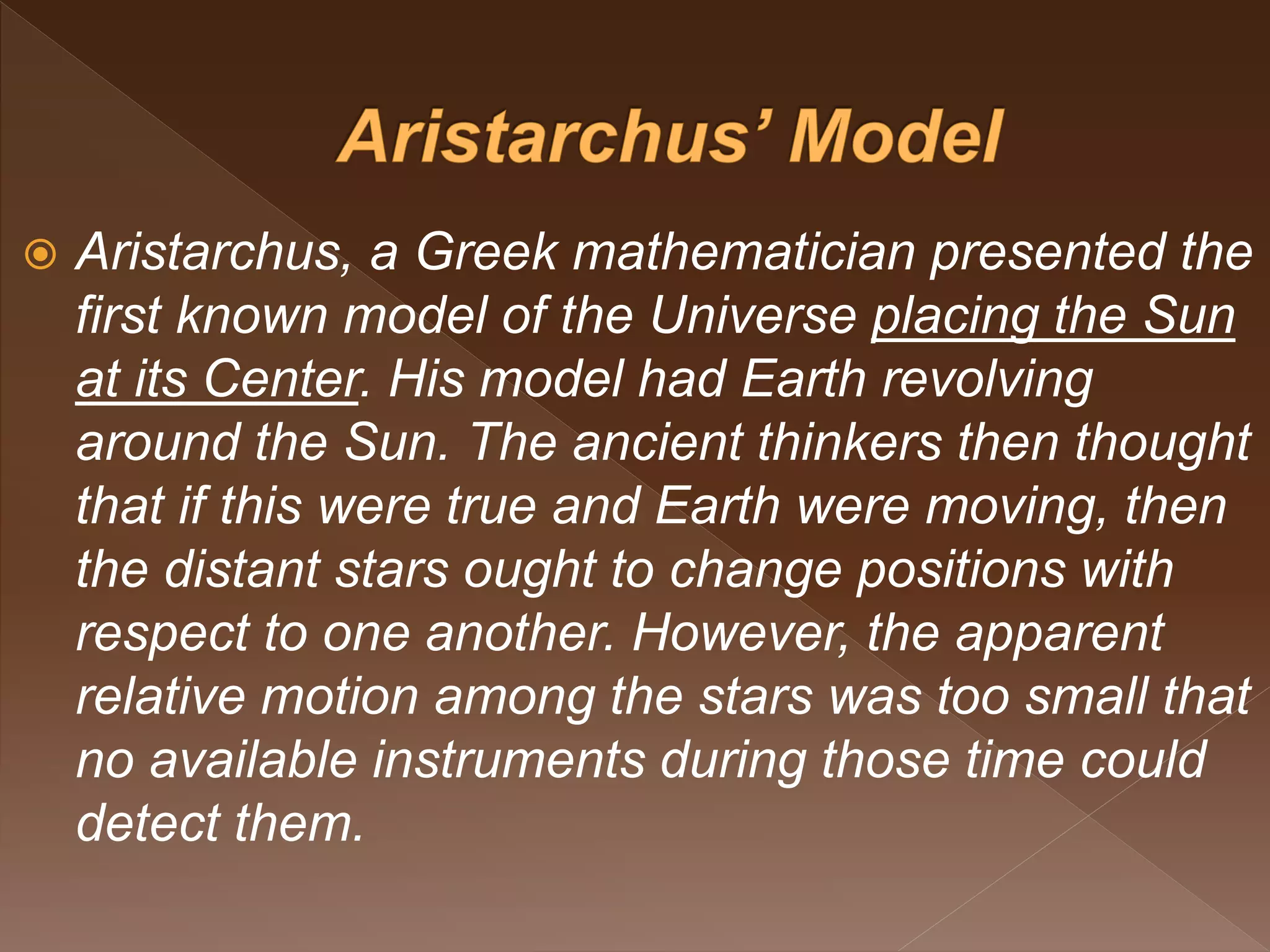  Aristarchus, a Greek mathematician presented the
first known model of the Universe placing the Sun
at its Center. His model had Earth revolving
around the Sun. The ancient thinkers then thought
that if this were true and Earth were moving, then
the distant stars ought to change positions with
respect to one another. However, the apparent
relative motion among the stars was too small that
no available instruments during those time could
detect them.
 
