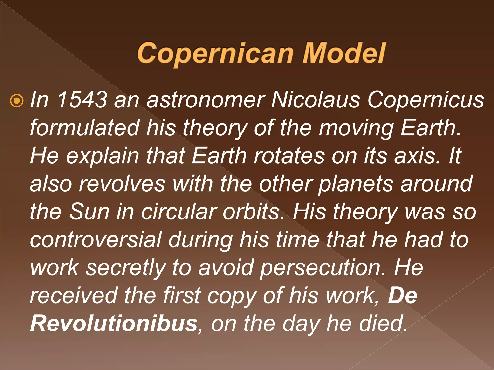  In 1543 an astronomer Nicolaus Copernicus
formulated his theory of the moving Earth.
He explain that Earth rotates on its axis. It
also revolves with the other planets around
the Sun in circular orbits. His theory was so
controversial during his time that he had to
work secretly to avoid persecution. He
received the first copy of his work, De
Revolutionibus, on the day he died.
 