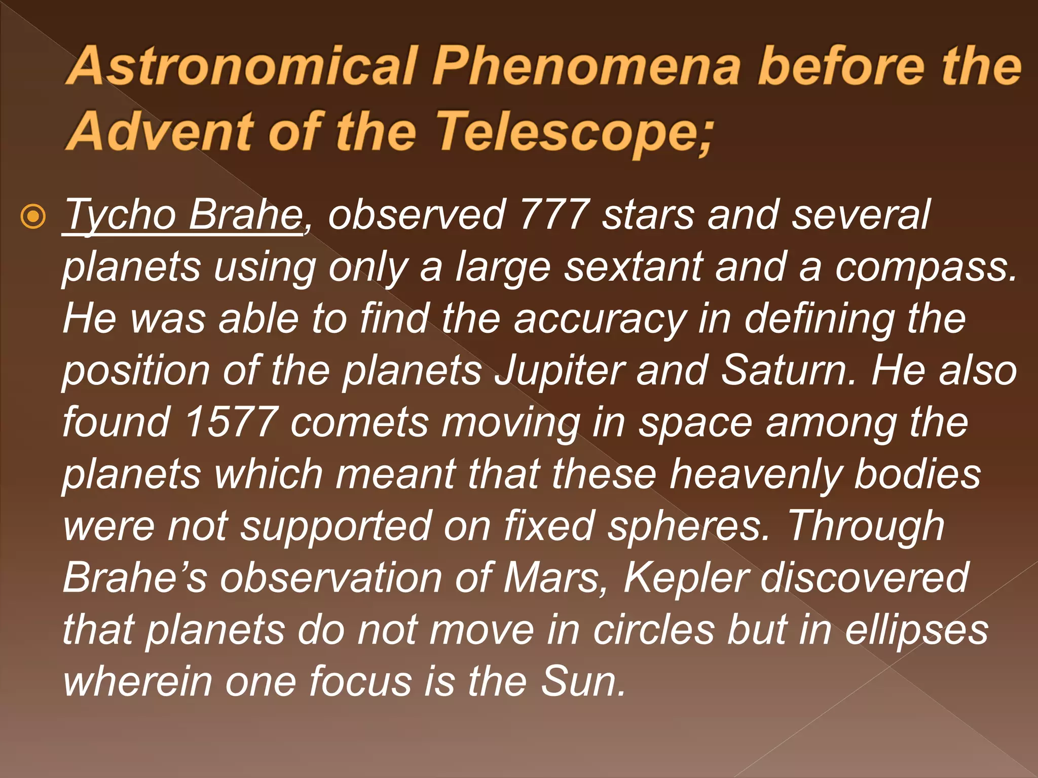  Tycho Brahe, observed 777 stars and several
planets using only a large sextant and a compass.
He was able to find the accuracy in defining the
position of the planets Jupiter and Saturn. He also
found 1577 comets moving in space among the
planets which meant that these heavenly bodies
were not supported on fixed spheres. Through
Brahe’s observation of Mars, Kepler discovered
that planets do not move in circles but in ellipses
wherein one focus is the Sun.
 