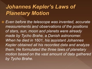  Even before the telescope was invented, accurate
measurements and observations of the positions
of stars, sun, moon and planets were already
made by Tycho Brahe, a Danish astronomer.
When he died in 1601, his assistant Johannes
Kepler obtained all his recorded data and analyze
them. He formulated the three laws of planetary
motion based on the vast amount of data gathered
by Tycho Brahe.
 