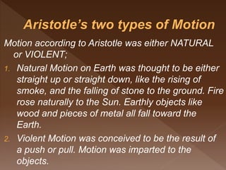 Motion according to Aristotle was either NATURAL
or VIOLENT;
1. Natural Motion on Earth was thought to be either
straight up or straight down, like the rising of
smoke, and the falling of stone to the ground. Fire
rose naturally to the Sun. Earthly objects like
wood and pieces of metal all fall toward the
Earth.
2. Violent Motion was conceived to be the result of
a push or pull. Motion was imparted to the
objects.
 