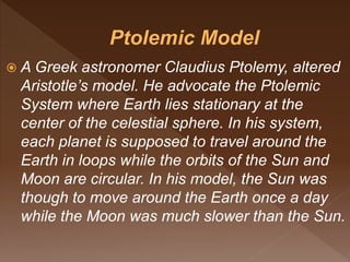  A Greek astronomer Claudius Ptolemy, altered
Aristotle’s model. He advocate the Ptolemic
System where Earth lies stationary at the
center of the celestial sphere. In his system,
each planet is supposed to travel around the
Earth in loops while the orbits of the Sun and
Moon are circular. In his model, the Sun was
though to move around the Earth once a day
while the Moon was much slower than the Sun.
 