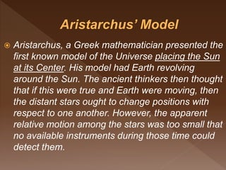  Aristarchus, a Greek mathematician presented the
first known model of the Universe placing the Sun
at its Center. His model had Earth revolving
around the Sun. The ancient thinkers then thought
that if this were true and Earth were moving, then
the distant stars ought to change positions with
respect to one another. However, the apparent
relative motion among the stars was too small that
no available instruments during those time could
detect them.
 