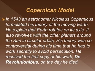  In 1543 an astronomer Nicolaus Copernicus
formulated his theory of the moving Earth.
He explain that Earth rotates on its axis. It
also revolves with the other planets around
the Sun in circular orbits. His theory was so
controversial during his time that he had to
work secretly to avoid persecution. He
received the first copy of his work, De
Revolutionibus, on the day he died.
 