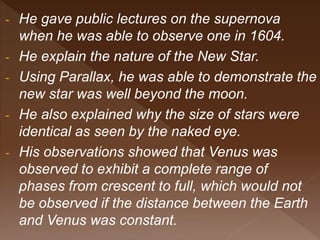 - He gave public lectures on the supernova
when he was able to observe one in 1604.
- He explain the nature of the New Star.
- Using Parallax, he was able to demonstrate the
new star was well beyond the moon.
- He also explained why the size of stars were
identical as seen by the naked eye.
- His observations showed that Venus was
observed to exhibit a complete range of
phases from crescent to full, which would not
be observed if the distance between the Earth
and Venus was constant.
 