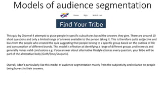 Models of audience segmentation
This quiz by Channel 4 attempts to place people in specific subcultures based the answers they give. There are around 10
short questions and only a limited range of answers available to the person taking it. This is therefore quite subjective and
bias from the people who created the quiz suggesting that people belong to a specific group based on the outlook of life
and consumption of different brands. This model is effective at identifying a range of different groups and interests and
generally makes valid conclusions e.g. if you answer about alternative lifestyle choices every question, your tribe will be
part of the alternative body (Goth/Emo/Seapunk).
Overall, I don’t particularly like this model of audience segmentation mainly from the subjectivity and reliance on people
being honest in their answers.
 