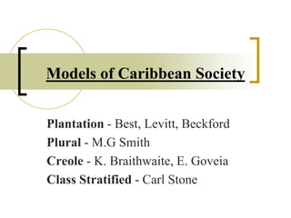 Models of Caribbean Society
Plantation - Best, Levitt, Beckford
Plural - M.G Smith
Creole - K. Braithwaite, E. Goveia
Class Stratified - Carl Stone
 