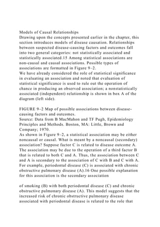 Models of Causal Relationships
Drawing upon the concepts presented earlier in the chapter, this
section introduces models of disease causation. Relationships
between suspected disease-causing factors and outcomes fall
into two general categories: not statistically associated and
statistically associated.15 Among statistical associations are
non-causal and causal associations. Possible types of
associations are formatted in Figure 9–2.
We have already considered the role of statistical significance
in evaluating an association and noted that evaluation of
statistical significance is used to rule out the operation of
chance in producing an observed association; a nonstatistically
associated (independent) relationship is shown in box A of the
diagram (left side).
FIGURE 9–2 Map of possible associations between disease-
causing factors and outcomes.
Source: Data from B MacMahon and TF Pugh, Epidemiology
Principles and Methods. Boston, MA: Little, Brown and
Company; 1970.
As shown in Figure 9–2, a statistical association may be either
noncausal or causal. What is meant by a noncausal (secondary)
association? Suppose factor C is related to disease outcome A.
The association may be due to the operation of a third factor B
that is related to both C and A. Thus, the association between C
and A is secondary to the association of C with B and C with A.
For example, periodontal disease (C) is associated with chronic
obstructive pulmonary disease (A).16 One possible explanation
for this association is the secondary association
of smoking (B) with both periodontal disease (C) and chronic
obstructive pulmonary disease (A). This model suggests that the
increased risk of chronic obstructive pulmonary disease
associated with periodontal disease is related to the role that
 