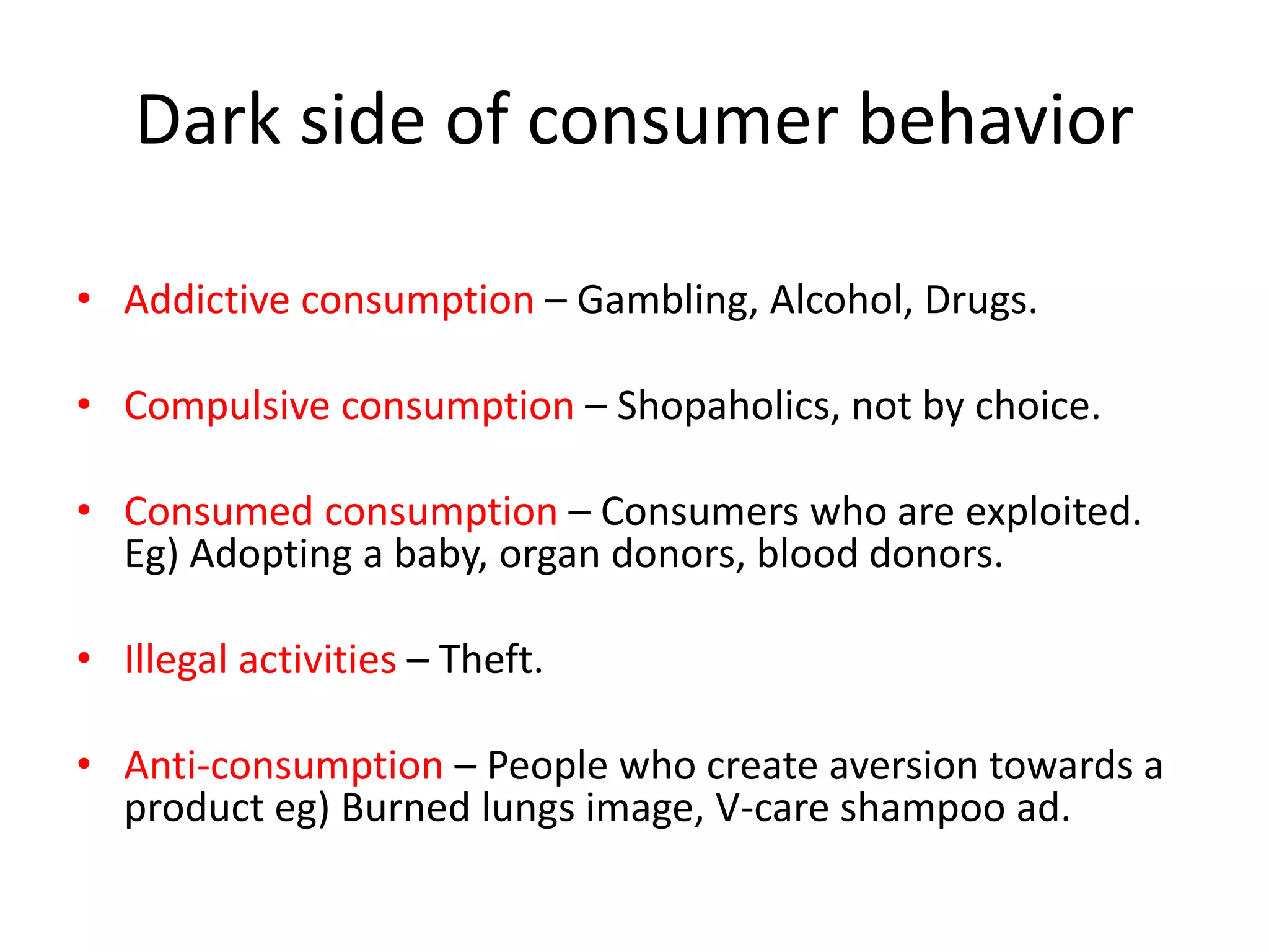 Dark side of consumer behavior
• Addictive consumption – Gambling, Alcohol, Drugs.
• Compulsive consumption – Shopaholics, not by choice.
• Consumed consumption – Consumers who are exploited.
Eg) Adopting a baby, organ donors, blood donors.
• Illegal activities – Theft.
• Anti-consumption – People who create aversion towards a
product eg) Burned lungs image, V-care shampoo ad.
 