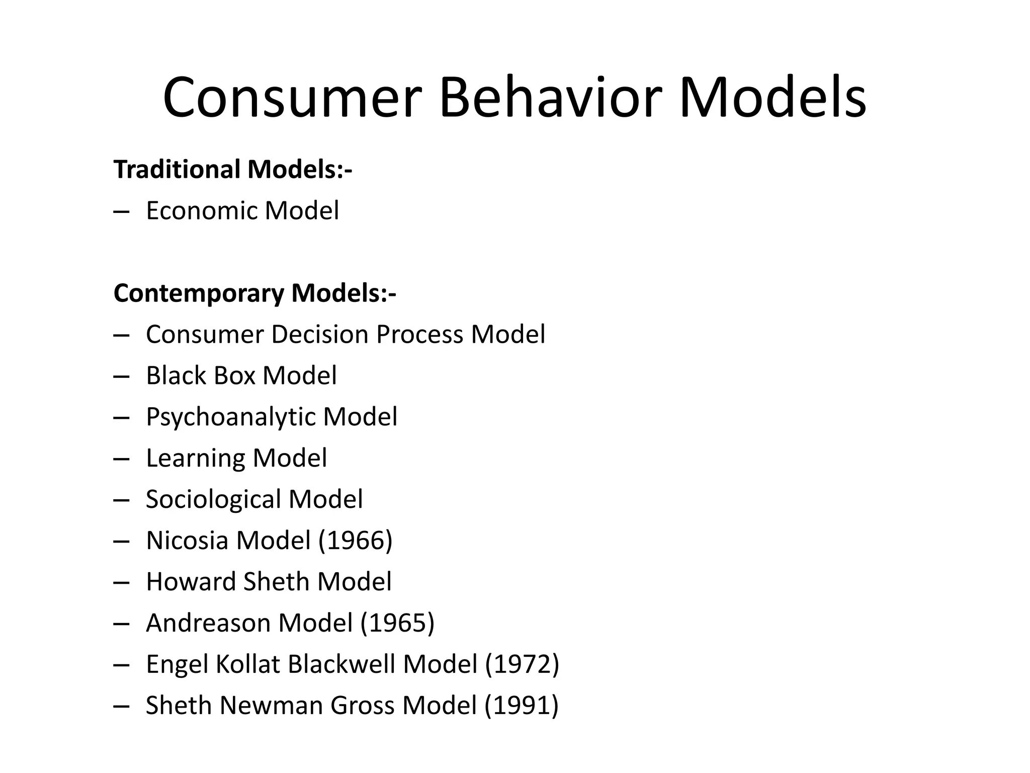 Consumer Behavior Models
Traditional Models:-
– Economic Model
Contemporary Models:-
– Consumer Decision Process Model
– Black Box Model
– Psychoanalytic Model
– Learning Model
– Sociological Model
– Nicosia Model (1966)
– Howard Sheth Model
– Andreason Model (1965)
– Engel Kollat Blackwell Model (1972)
– Sheth Newman Gross Model (1991)
 