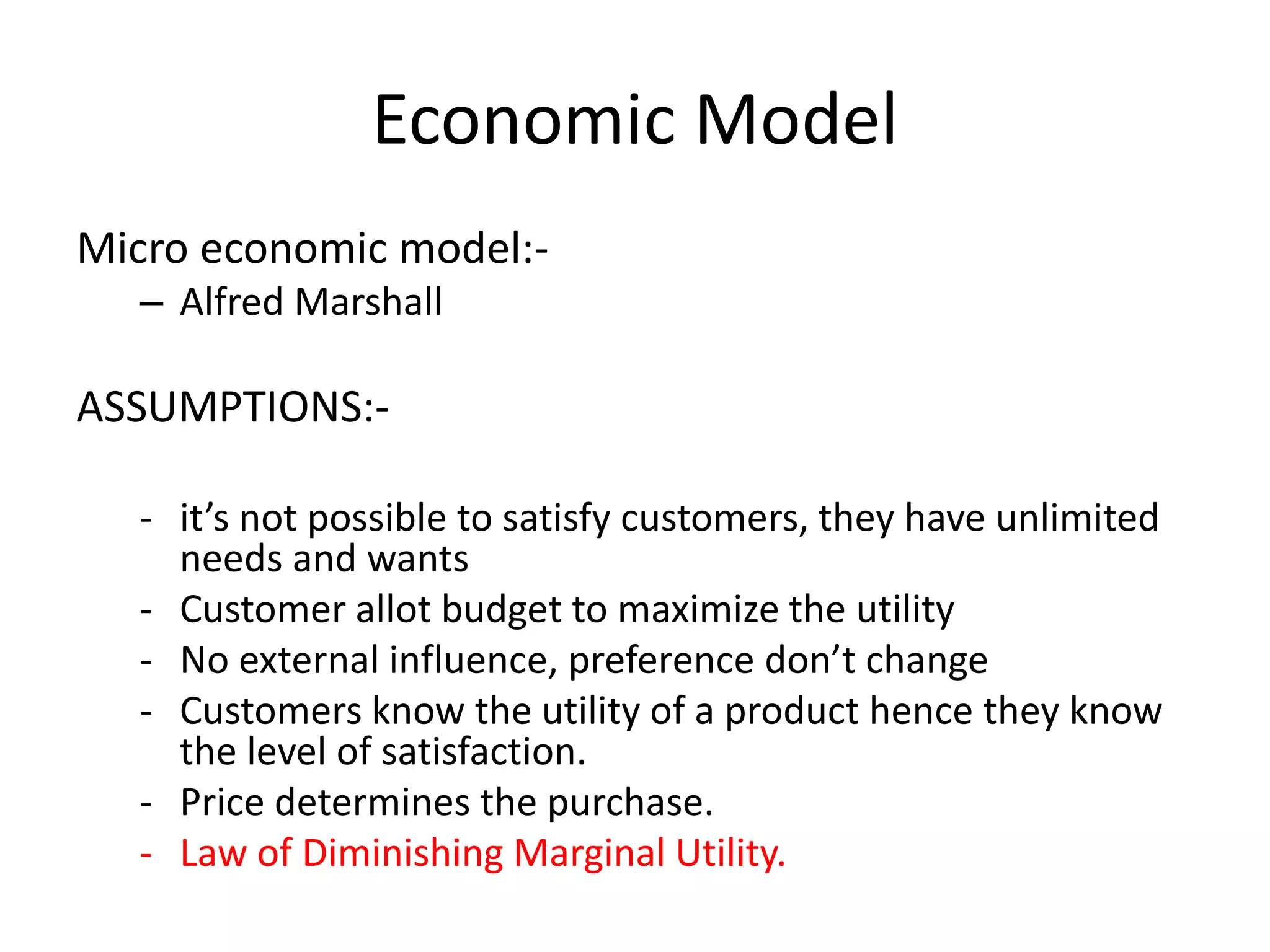 Economic Model
Micro economic model:-
– Alfred Marshall
ASSUMPTIONS:-
- it’s not possible to satisfy customers, they have unlimited
needs and wants
- Customer allot budget to maximize the utility
- No external influence, preference don’t change
- Customers know the utility of a product hence they know
the level of satisfaction.
- Price determines the purchase.
- Law of Diminishing Marginal Utility.
 