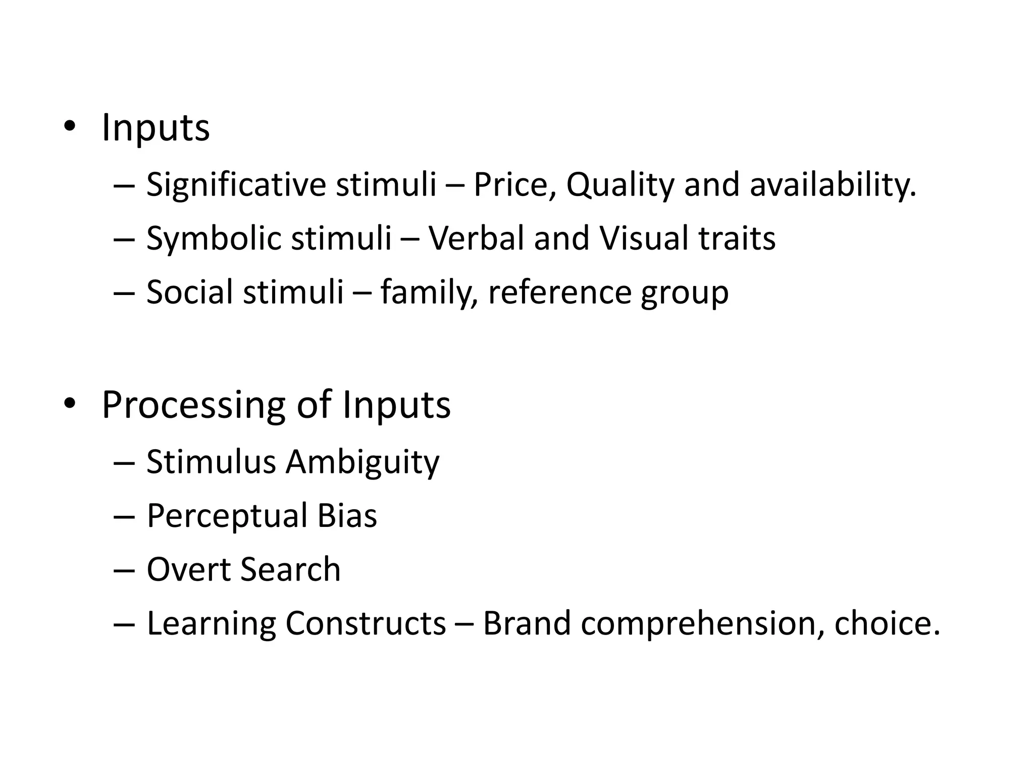 • Inputs
– Significative stimuli – Price, Quality and availability.
– Symbolic stimuli – Verbal and Visual traits
– Social stimuli – family, reference group
• Processing of Inputs
– Stimulus Ambiguity
– Perceptual Bias
– Overt Search
– Learning Constructs – Brand comprehension, choice.
 