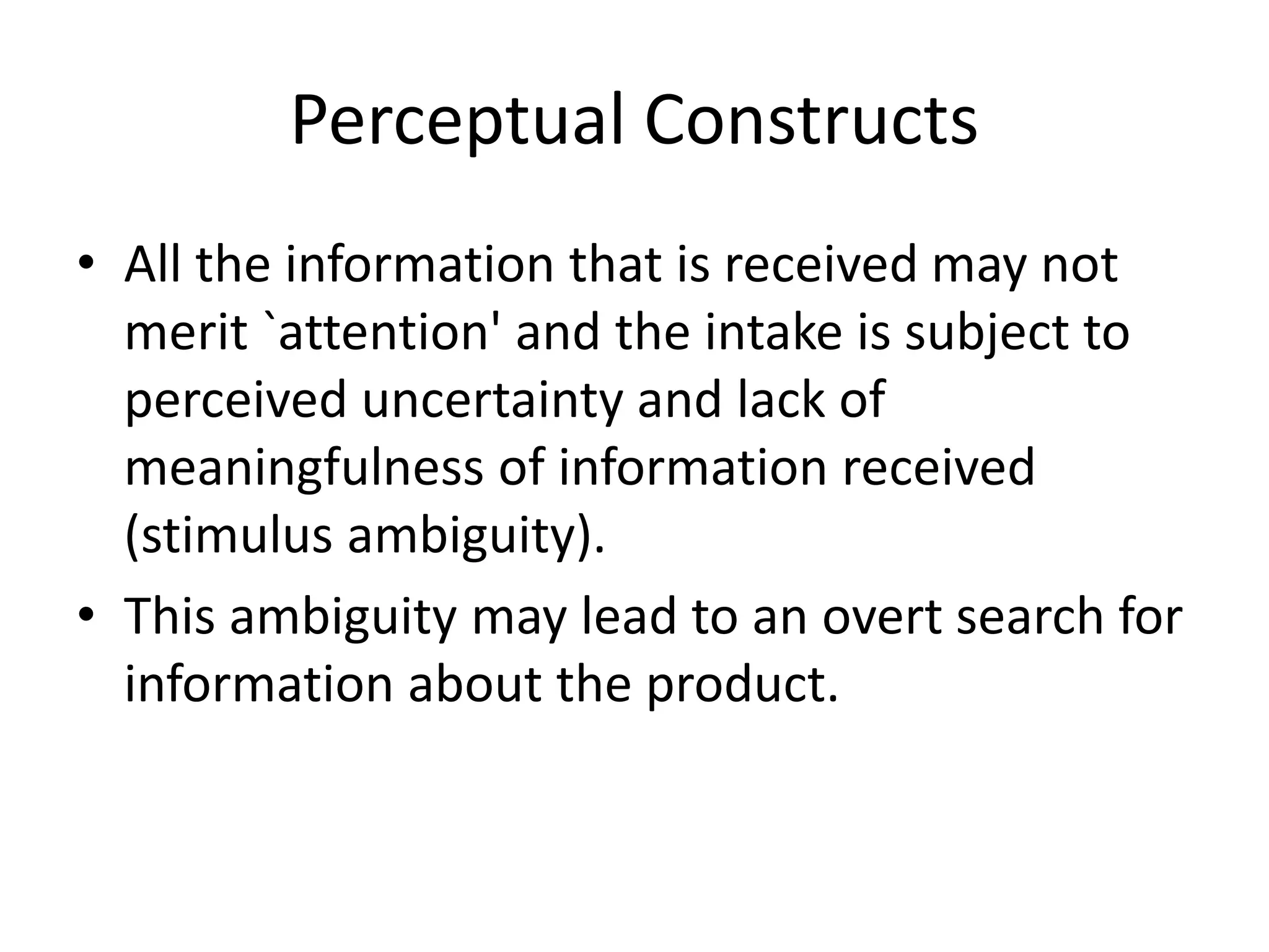 Perceptual Constructs
• All the information that is received may not
merit `attention' and the intake is subject to
perceived uncertainty and lack of
meaningfulness of information received
(stimulus ambiguity).
• This ambiguity may lead to an overt search for
information about the product.
 