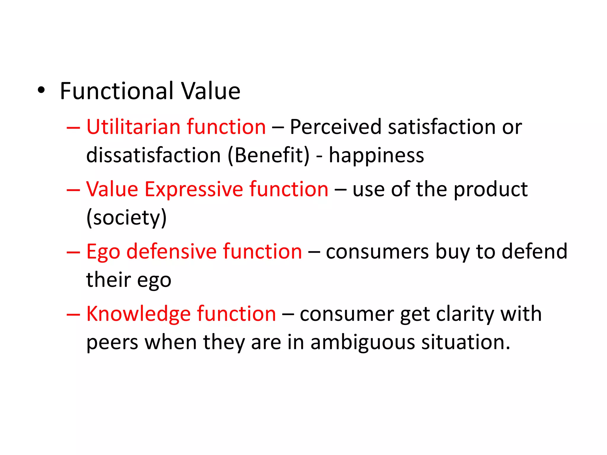 • Functional Value
– Utilitarian function – Perceived satisfaction or
dissatisfaction (Benefit) - happiness
– Value Expressive function – use of the product
(society)
– Ego defensive function – consumers buy to defend
their ego
– Knowledge function – consumer get clarity with
peers when they are in ambiguous situation.
 