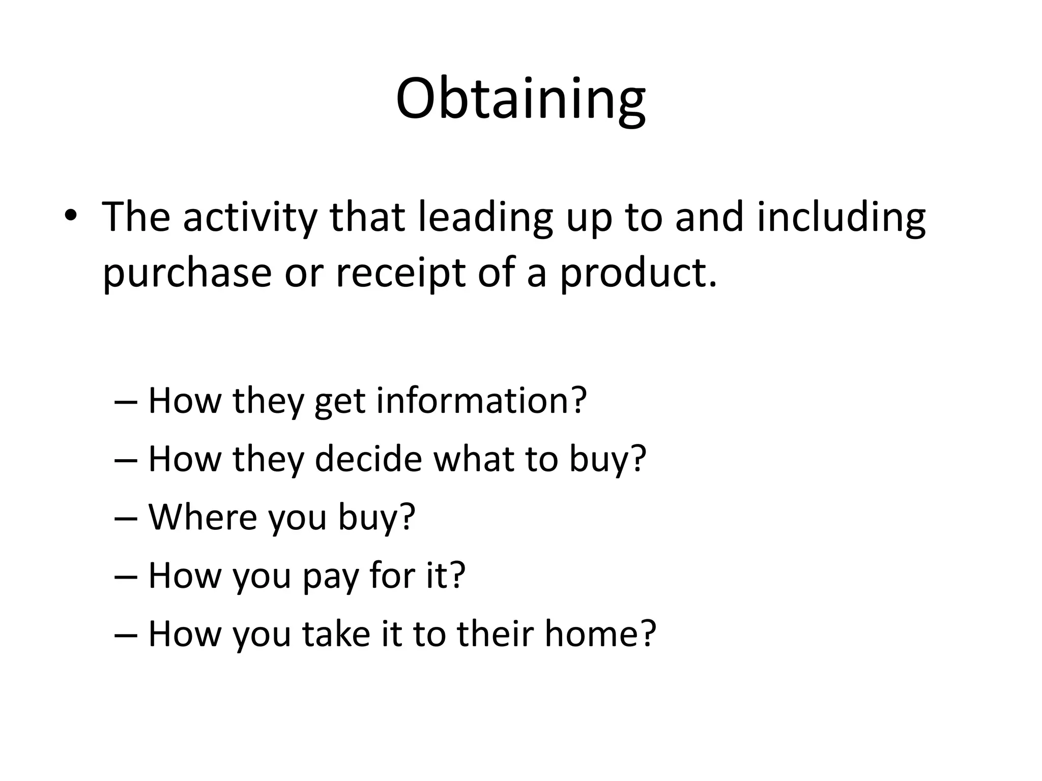 Obtaining
• The activity that leading up to and including
purchase or receipt of a product.
– How they get information?
– How they decide what to buy?
– Where you buy?
– How you pay for it?
– How you take it to their home?
 