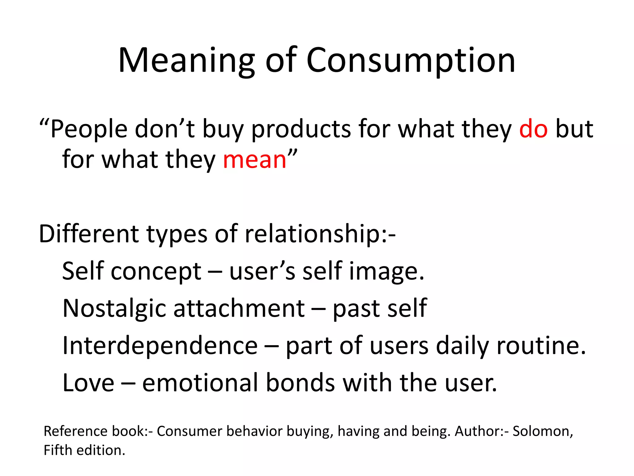 Meaning of Consumption
“People don’t buy products for what they do but
for what they mean”
Different types of relationship:-
Self concept – user’s self image.
Nostalgic attachment – past self
Interdependence – part of users daily routine.
Love – emotional bonds with the user.
Reference book:- Consumer behavior buying, having and being. Author:- Solomon,
Fifth edition.
 