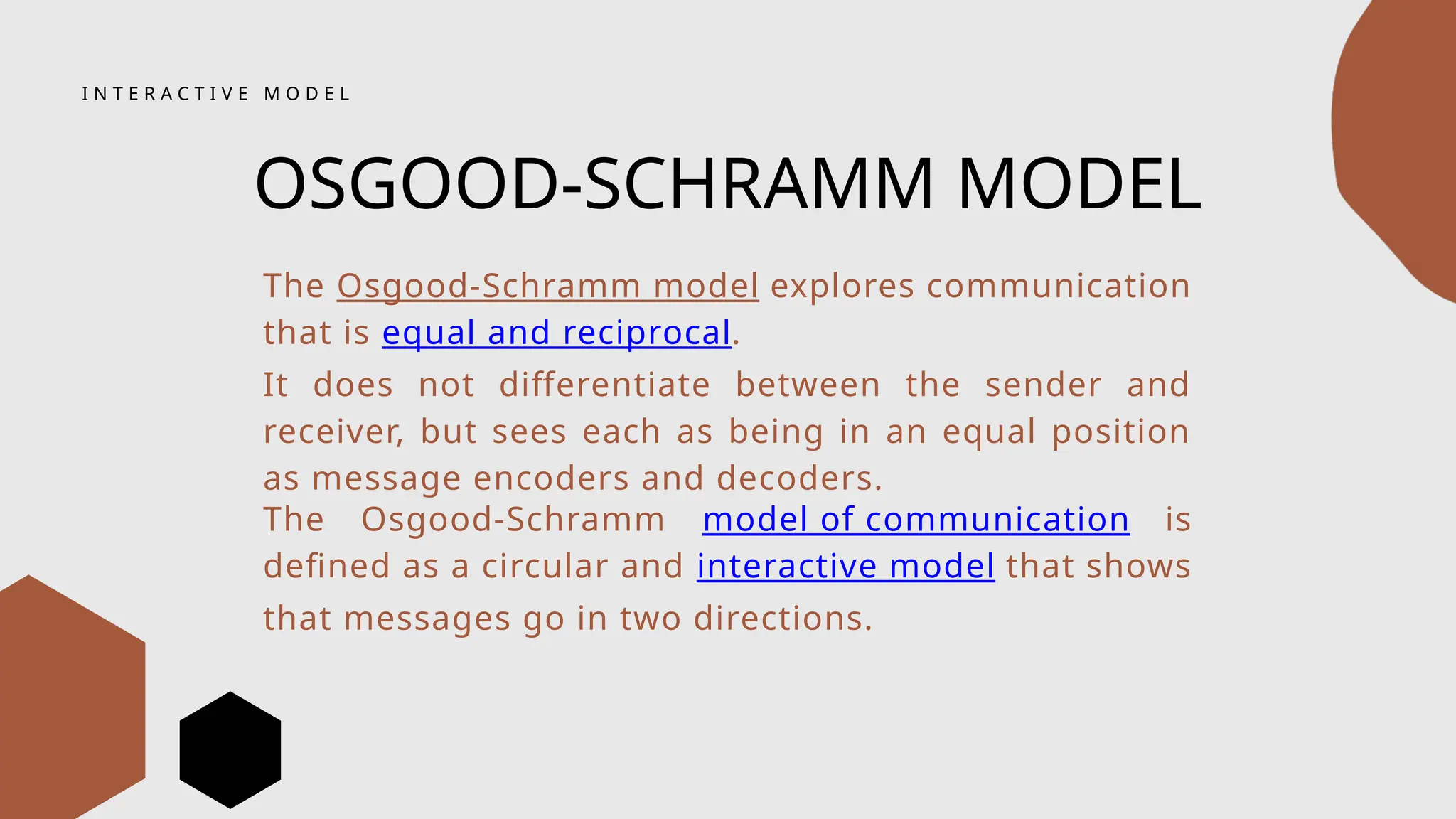 I N T E R A C T I V E M O D E L
OSGOOD-SCHRAMM MODEL
The Osgood-Schramm model explores communication
that is equal and reciprocal.
It does not differentiate between the sender and
receiver, but sees each as being in an equal position
as message encoders and decoders.
The Osgood-Schramm model of communication is
defined as a circular and interactive model that shows
that messages go in two directions.
 