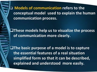  Models of communication refers to the
conceptual model used to explain the human
communication process.
These models help us to visualize the process
of communication more clearly.
The basic purpose of a model is to capture
the essential features of a real situation
simplified form so that it can be described,
explained and understood more easily.
 
